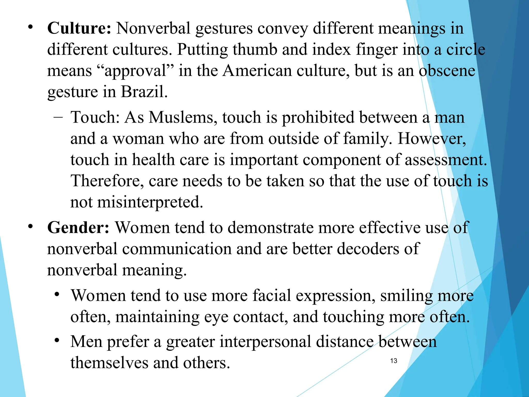 13
• Culture: Nonverbal gestures convey different meanings in
different cultures. Putting thumb and index finger into a circle
means “approval” in the American culture, but is an obscene
gesture in Brazil.
– Touch: As Muslems, touch is prohibited between a man
and a woman who are from outside of family. However,
touch in health care is important component of assessment.
Therefore, care needs to be taken so that the use of touch is
not misinterpreted.
• Gender: Women tend to demonstrate more effective use of
nonverbal communication and are better decoders of
nonverbal meaning.
• Women tend to use more facial expression, smiling more
often, maintaining eye contact, and touching more often.
• Men prefer a greater interpersonal distance between
themselves and others.
 