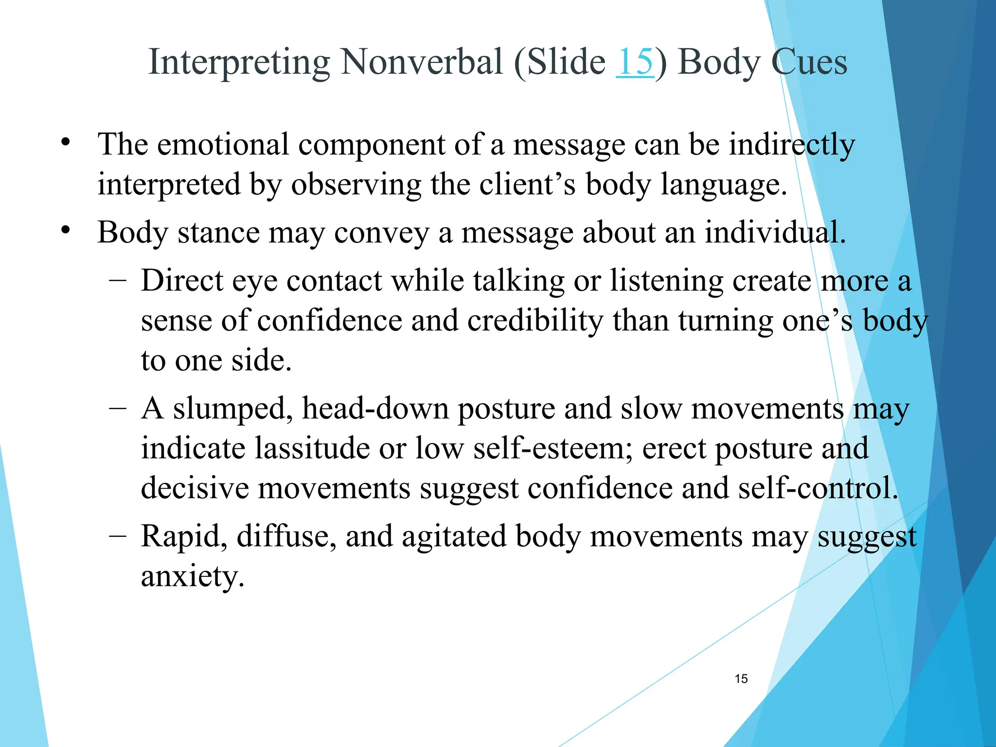 15
Interpreting Nonverbal (Slide 15) Body Cues
• The emotional component of a message can be indirectly
interpreted by observing the client’s body language.
• Body stance may convey a message about an individual.
– Direct eye contact while talking or listening create more a
sense of confidence and credibility than turning one’s body
to one side.
– A slumped, head-down posture and slow movements may
indicate lassitude or low self-esteem; erect posture and
decisive movements suggest confidence and self-control.
– Rapid, diffuse, and agitated body movements may suggest
anxiety.
 