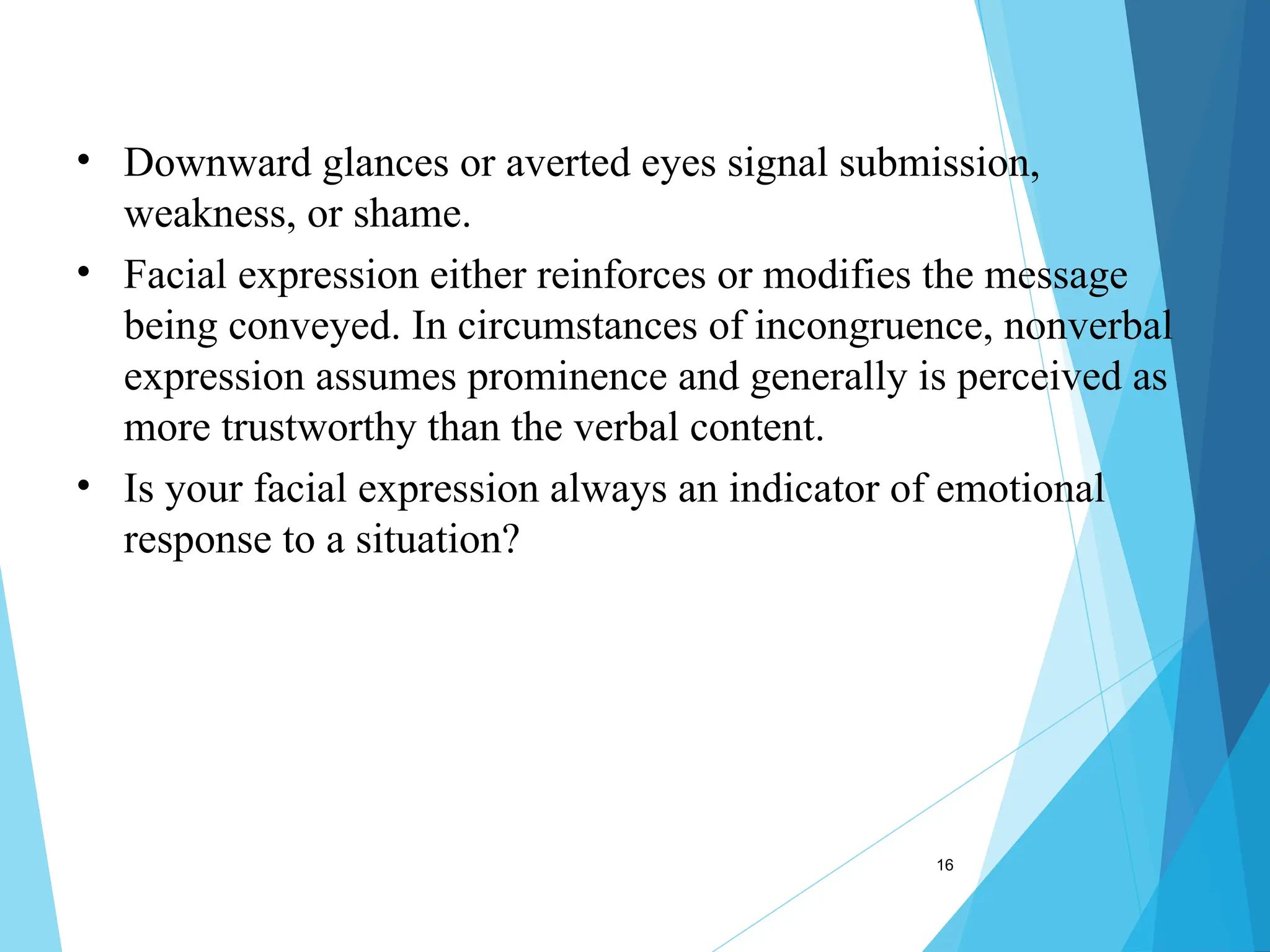 16
• Downward glances or averted eyes signal submission,
weakness, or shame.
• Facial expression either reinforces or modifies the message
being conveyed. In circumstances of incongruence, nonverbal
expression assumes prominence and generally is perceived as
more trustworthy than the verbal content.
• Is your facial expression always an indicator of emotional
response to a situation?
 