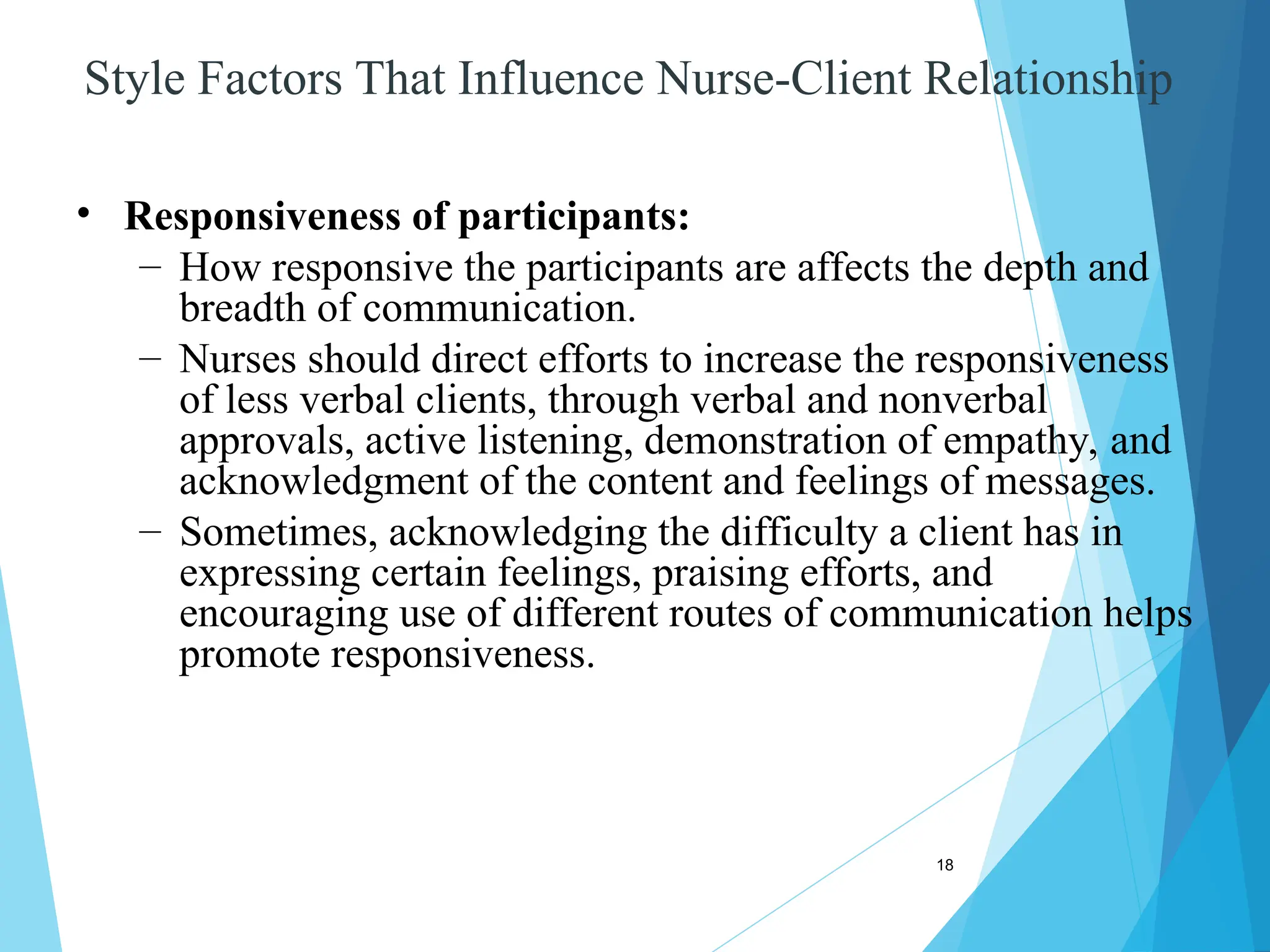 18
Style Factors That Influence Nurse-Client Relationship
• Responsiveness of participants:
– How responsive the participants are affects the depth and
breadth of communication.
– Nurses should direct efforts to increase the responsiveness
of less verbal clients, through verbal and nonverbal
approvals, active listening, demonstration of empathy, and
acknowledgment of the content and feelings of messages.
– Sometimes, acknowledging the difficulty a client has in
expressing certain feelings, praising efforts, and
encouraging use of different routes of communication helps
promote responsiveness.
 