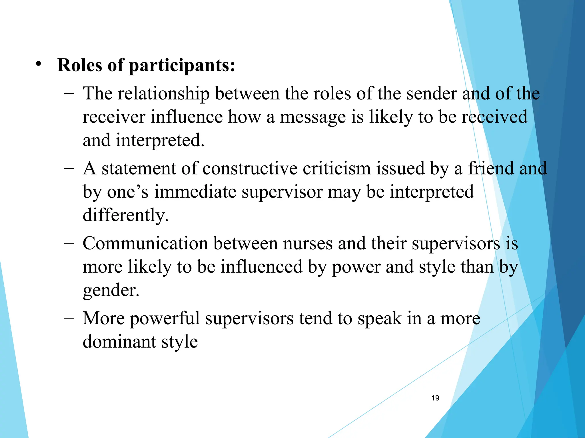 19
• Roles of participants:
– The relationship between the roles of the sender and of the
receiver influence how a message is likely to be received
and interpreted.
– A statement of constructive criticism issued by a friend and
by one’s immediate supervisor may be interpreted
differently.
– Communication between nurses and their supervisors is
more likely to be influenced by power and style than by
gender.
– More powerful supervisors tend to speak in a more
dominant style
 