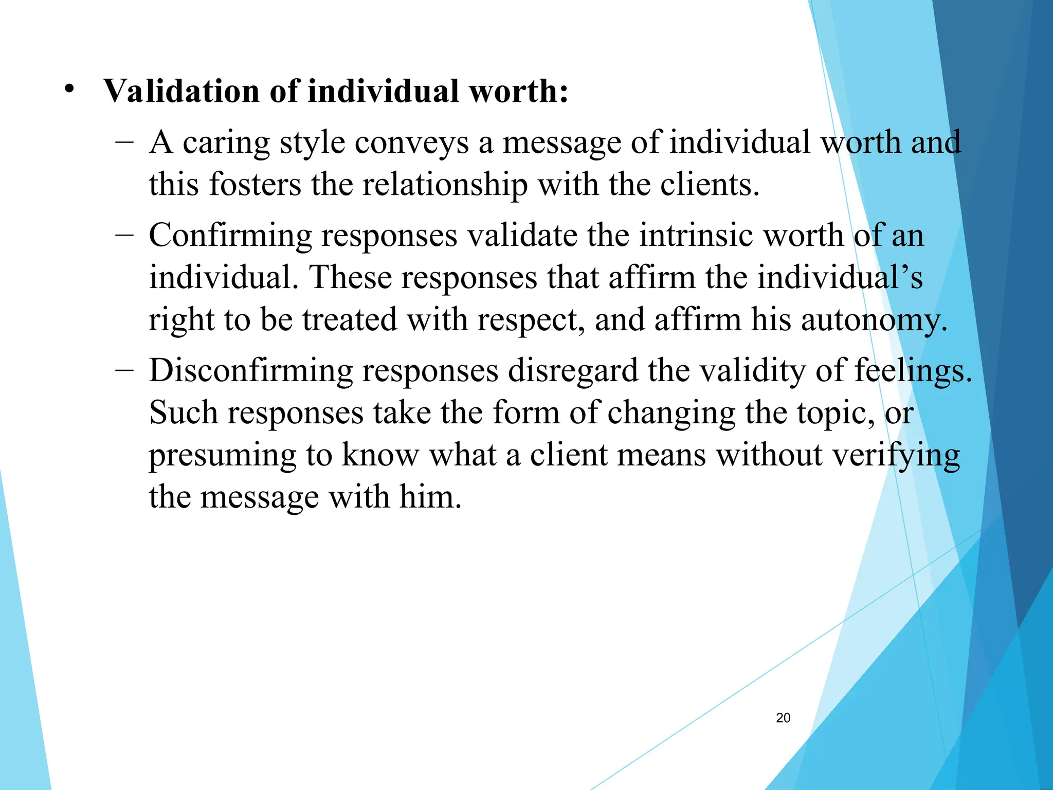 20
• Validation of individual worth:
– A caring style conveys a message of individual worth and
this fosters the relationship with the clients.
– Confirming responses validate the intrinsic worth of an
individual. These responses that affirm the individual’s
right to be treated with respect, and affirm his autonomy.
– Disconfirming responses disregard the validity of feelings.
Such responses take the form of changing the topic, or
presuming to know what a client means without verifying
the message with him.
 