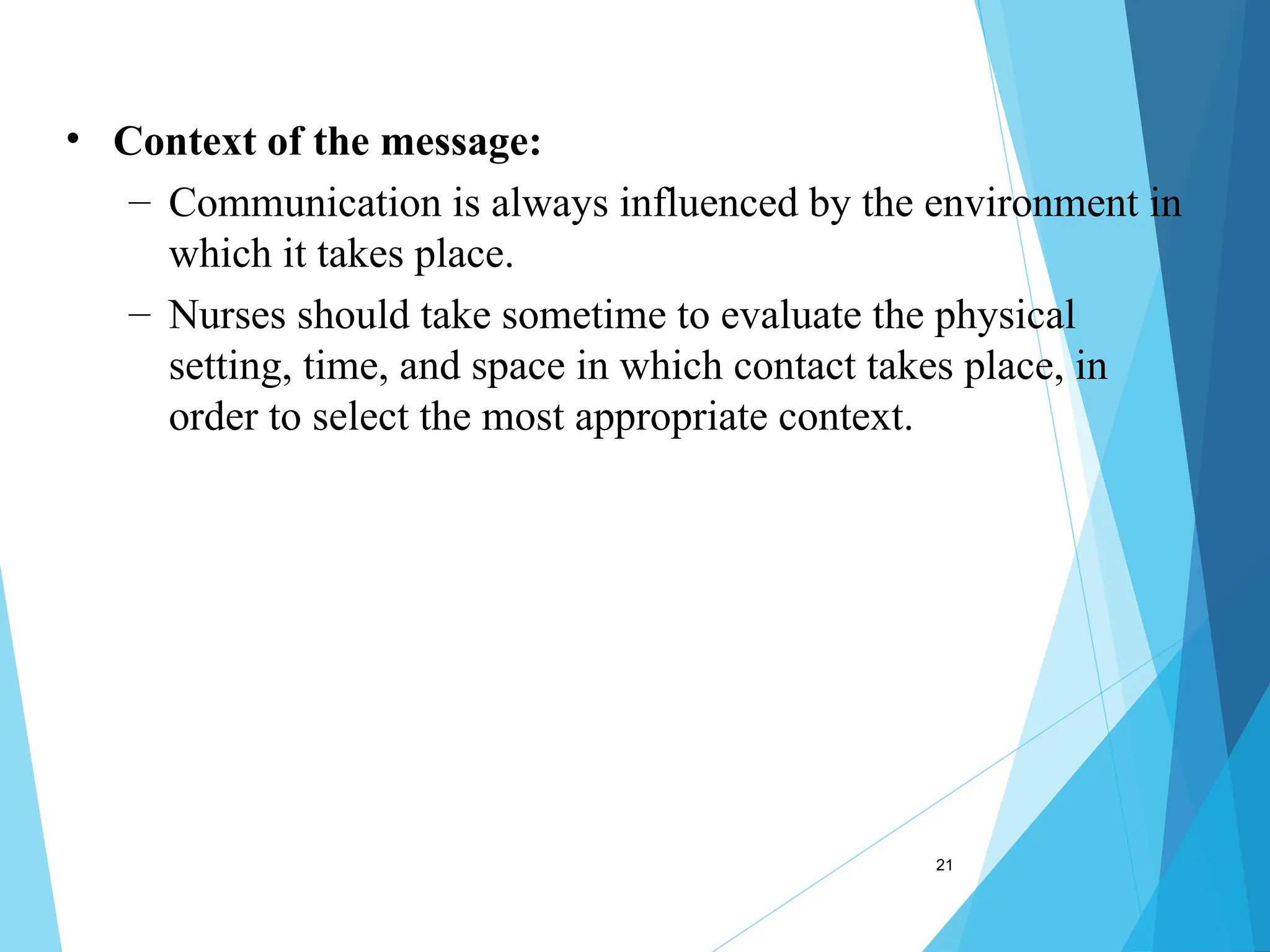 21
• Context of the message:
– Communication is always influenced by the environment in
which it takes place.
– Nurses should take sometime to evaluate the physical
setting, time, and space in which contact takes place, in
order to select the most appropriate context.
 
