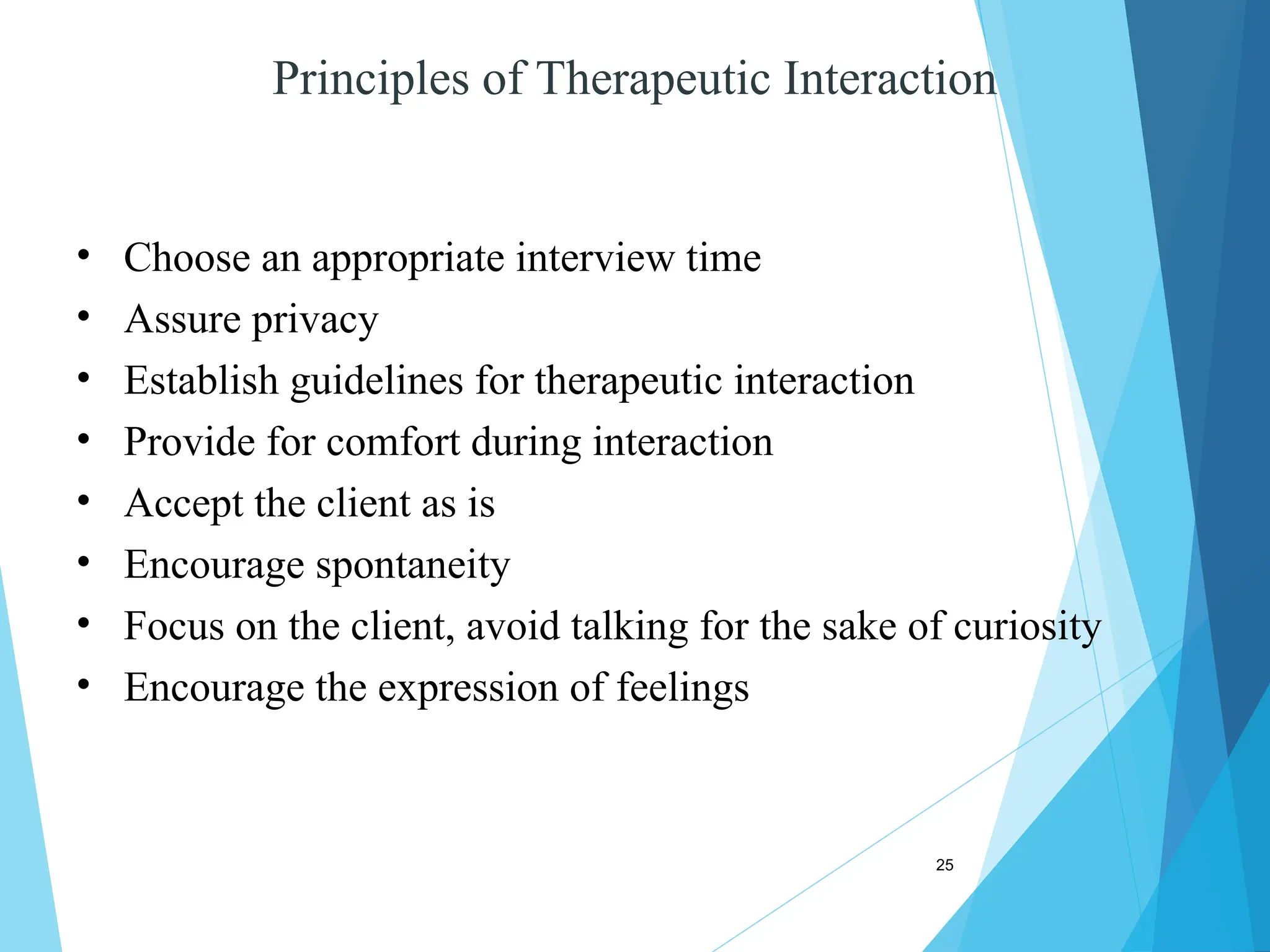 25
Principles of Therapeutic Interaction
• Choose an appropriate interview time
• Assure privacy
• Establish guidelines for therapeutic interaction
• Provide for comfort during interaction
• Accept the client as is
• Encourage spontaneity
• Focus on the client, avoid talking for the sake of curiosity
• Encourage the expression of feelings
 