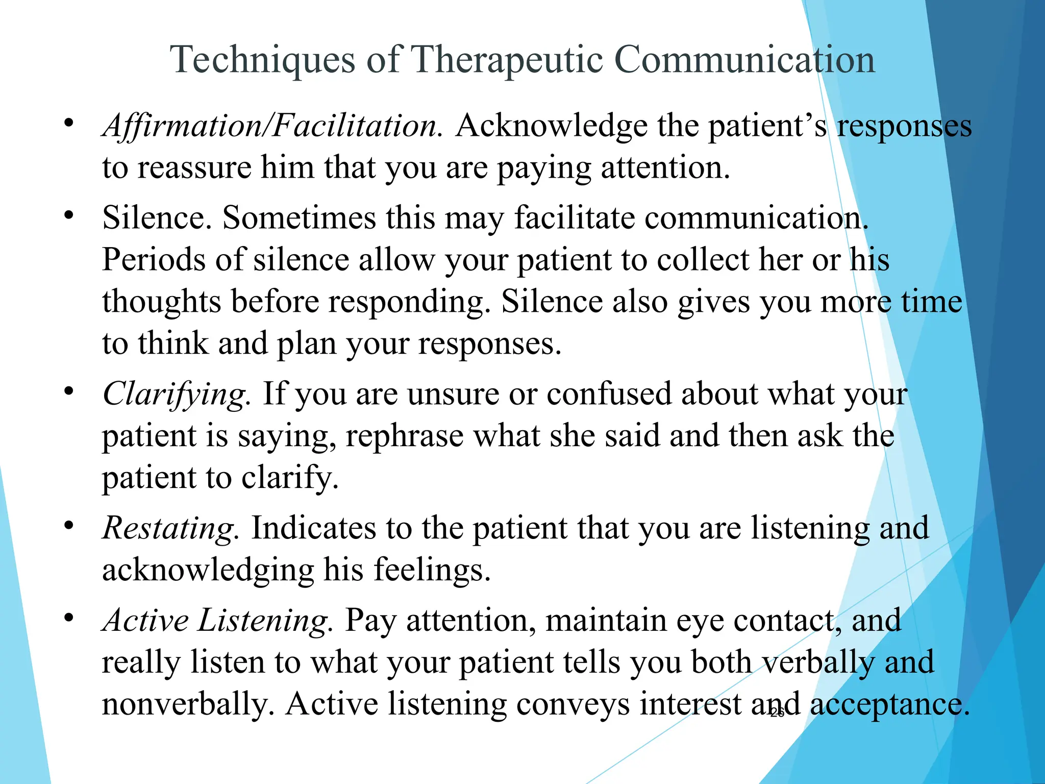 26
Techniques of Therapeutic Communication
• Affirmation/Facilitation. Acknowledge the patient’s responses
to reassure him that you are paying attention.
• Silence. Sometimes this may facilitate communication.
Periods of silence allow your patient to collect her or his
thoughts before responding. Silence also gives you more time
to think and plan your responses.
• Clarifying. If you are unsure or confused about what your
patient is saying, rephrase what she said and then ask the
patient to clarify.
• Restating. Indicates to the patient that you are listening and
acknowledging his feelings.
• Active Listening. Pay attention, maintain eye contact, and
really listen to what your patient tells you both verbally and
nonverbally. Active listening conveys interest and acceptance.
 