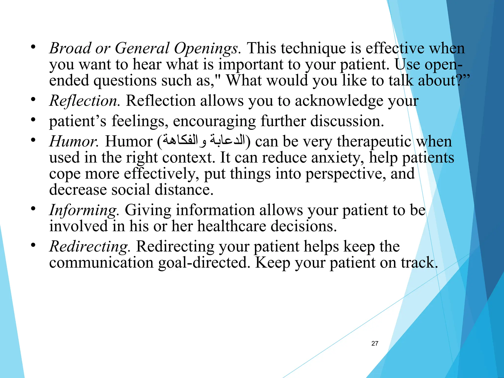 27
• Broad or General Openings. This technique is effective when
you want to hear what is important to your patient. Use open-
ended questions such as," What would you like to talk about?”
• Reflection. Reflection allows you to acknowledge your
• patient’s feelings, encouraging further discussion.
• Humor. Humor (‫والفكاهة‬ ‫)الدعابة‬ can be very therapeutic when
used in the right context. It can reduce anxiety, help patients
cope more effectively, put things into perspective, and
decrease social distance.
• Informing. Giving information allows your patient to be
involved in his or her healthcare decisions.
• Redirecting. Redirecting your patient helps keep the
communication goal-directed. Keep your patient on track.
 