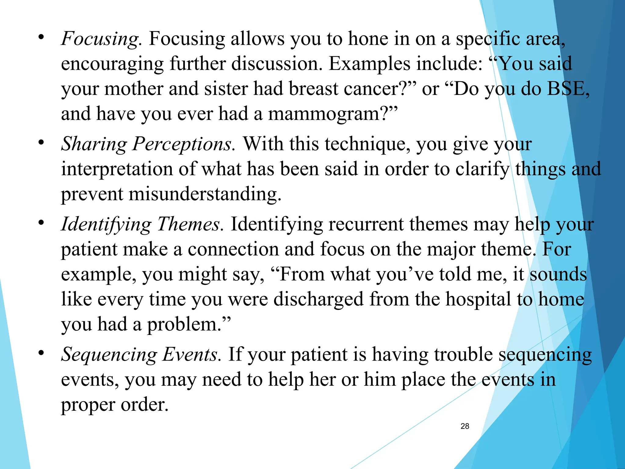 28
• Focusing. Focusing allows you to hone in on a specific area,
encouraging further discussion. Examples include: “You said
your mother and sister had breast cancer?” or “Do you do BSE,
and have you ever had a mammogram?”
• Sharing Perceptions. With this technique, you give your
interpretation of what has been said in order to clarify things and
prevent misunderstanding.
• Identifying Themes. Identifying recurrent themes may help your
patient make a connection and focus on the major theme. For
example, you might say, “From what you’ve told me, it sounds
like every time you were discharged from the hospital to home
you had a problem.”
• Sequencing Events. If your patient is having trouble sequencing
events, you may need to help her or him place the events in
proper order.
 