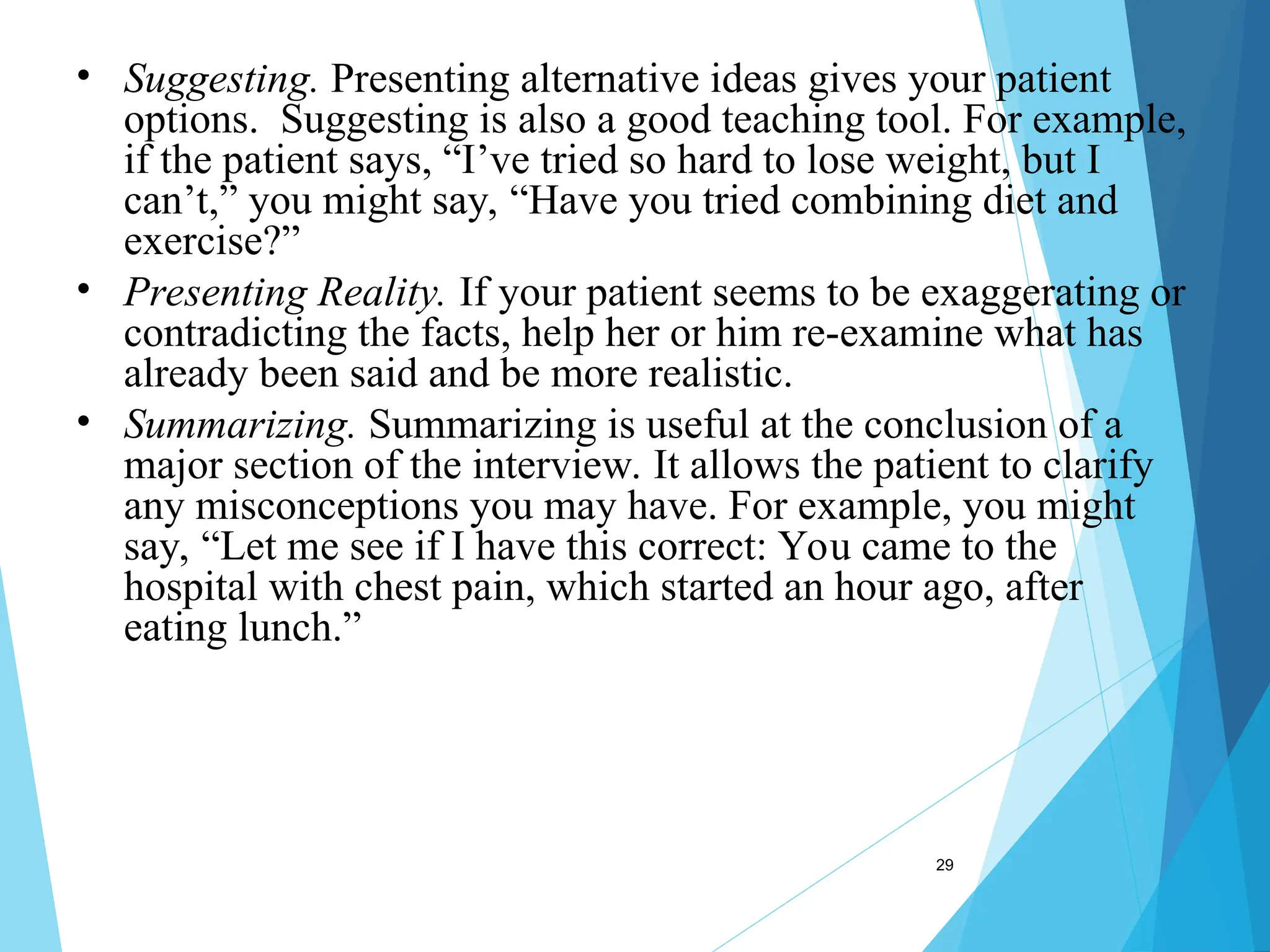 29
• Suggesting. Presenting alternative ideas gives your patient
options. Suggesting is also a good teaching tool. For example,
if the patient says, “I’ve tried so hard to lose weight, but I
can’t,” you might say, “Have you tried combining diet and
exercise?”
• Presenting Reality. If your patient seems to be exaggerating or
contradicting the facts, help her or him re-examine what has
already been said and be more realistic.
• Summarizing. Summarizing is useful at the conclusion of a
major section of the interview. It allows the patient to clarify
any misconceptions you may have. For example, you might
say, “Let me see if I have this correct: You came to the
hospital with chest pain, which started an hour ago, after
eating lunch.”
 
