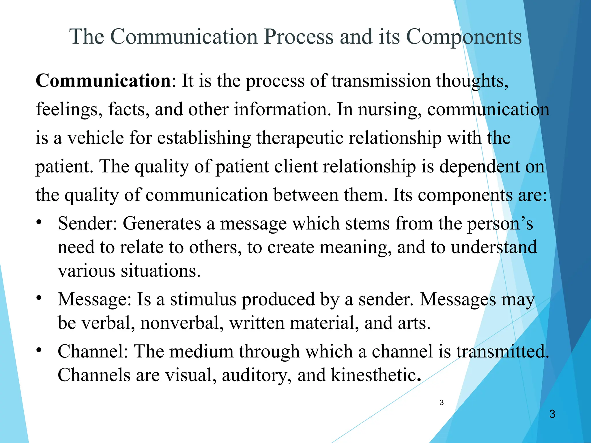 3
3
The Communication Process and its Components
Communication: It is the process of transmission thoughts,
feelings, facts, and other information. In nursing, communication
is a vehicle for establishing therapeutic relationship with the
patient. The quality of patient client relationship is dependent on
the quality of communication between them. Its components are:
• Sender: Generates a message which stems from the person’s
need to relate to others, to create meaning, and to understand
various situations.
• Message: Is a stimulus produced by a sender. Messages may
be verbal, nonverbal, written material, and arts.
• Channel: The medium through which a channel is transmitted.
Channels are visual, auditory, and kinesthetic.
 