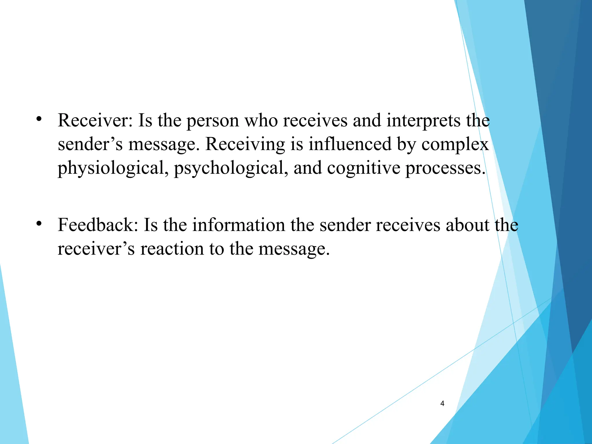 4
• Receiver: Is the person who receives and interprets the
sender’s message. Receiving is influenced by complex
physiological, psychological, and cognitive processes.
• Feedback: Is the information the sender receives about the
receiver’s reaction to the message.
 