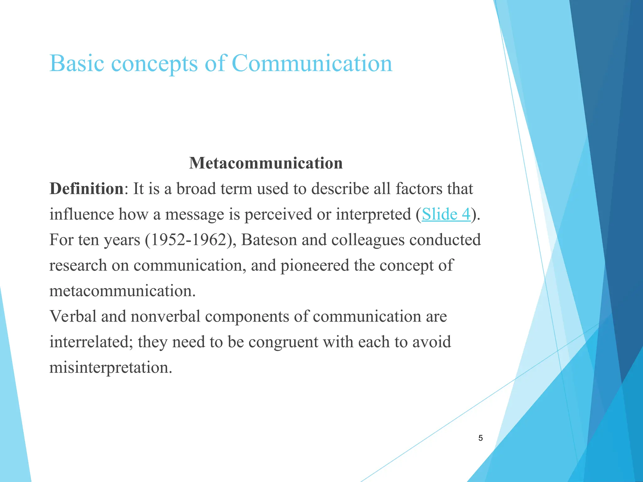 Basic concepts of Communication
Metacommunication
Definition: It is a broad term used to describe all factors that
influence how a message is perceived or interpreted (Slide 4).
For ten years (1952-1962), Bateson and colleagues conducted
research on communication, and pioneered the concept of
metacommunication.
Verbal and nonverbal components of communication are
interrelated; they need to be congruent with each to avoid
misinterpretation.
5
 