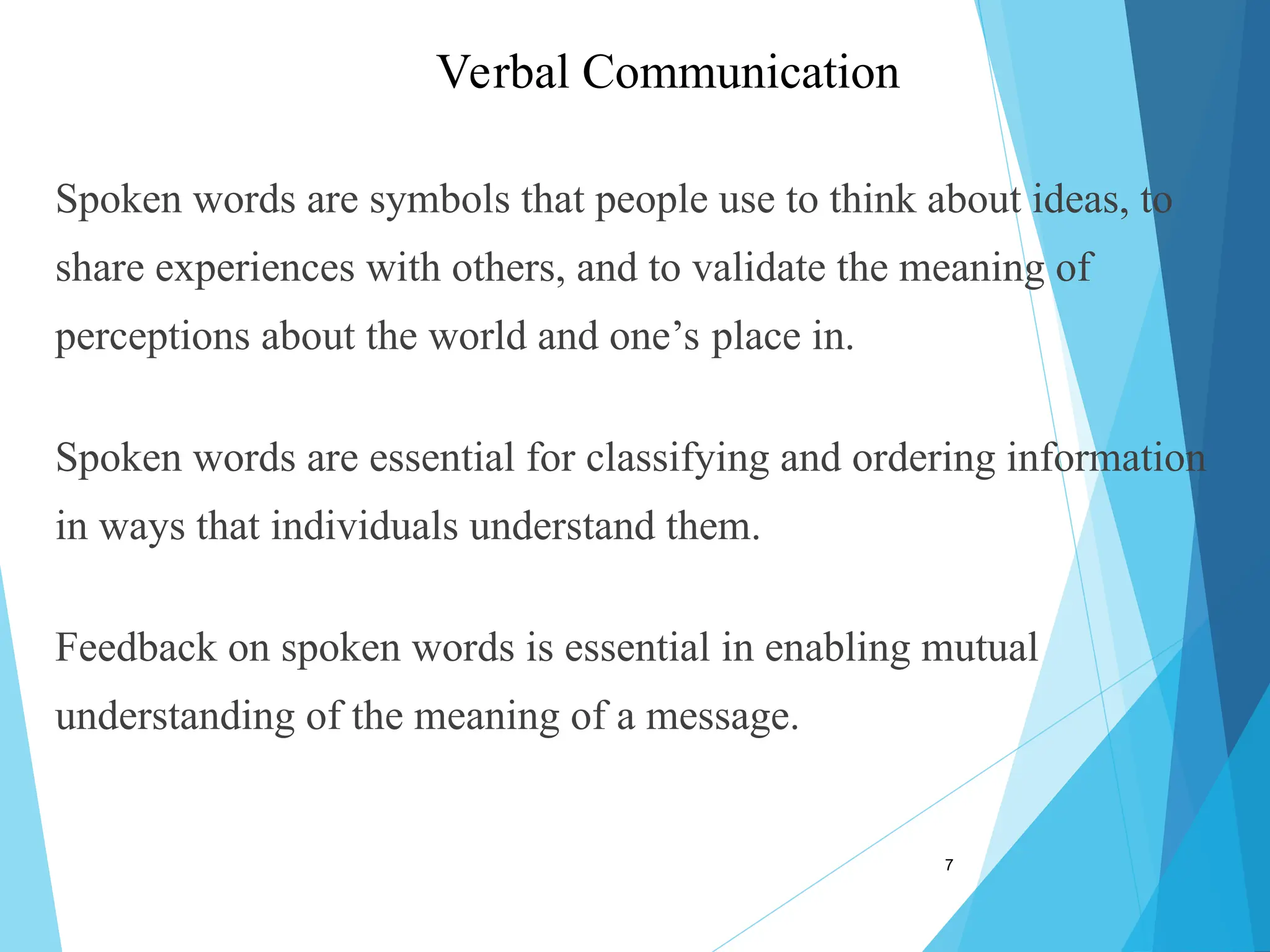 Spoken words are symbols that people use to think about ideas, to
share experiences with others, and to validate the meaning of
perceptions about the world and one’s place in.
Spoken words are essential for classifying and ordering information
in ways that individuals understand them.
Feedback on spoken words is essential in enabling mutual
understanding of the meaning of a message.
7
Verbal Communication
 
