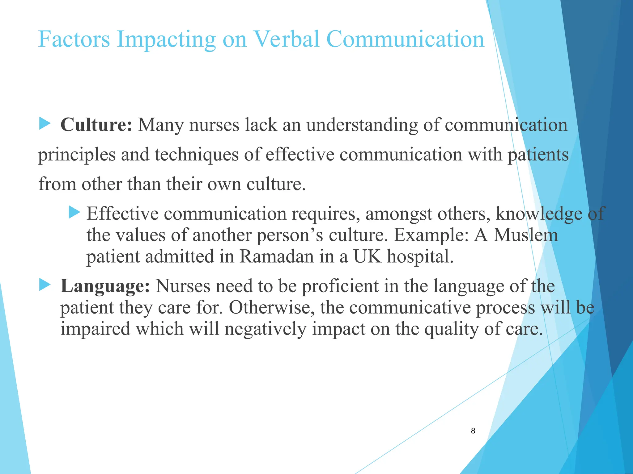 Factors Impacting on Verbal Communication
 Culture: Many nurses lack an understanding of communication
principles and techniques of effective communication with patients
from other than their own culture.
 Effective communication requires, amongst others, knowledge of
the values of another person’s culture. Example: A Muslem
patient admitted in Ramadan in a UK hospital.
 Language: Nurses need to be proficient in the language of the
patient they care for. Otherwise, the communicative process will be
impaired which will negatively impact on the quality of care.
8
 