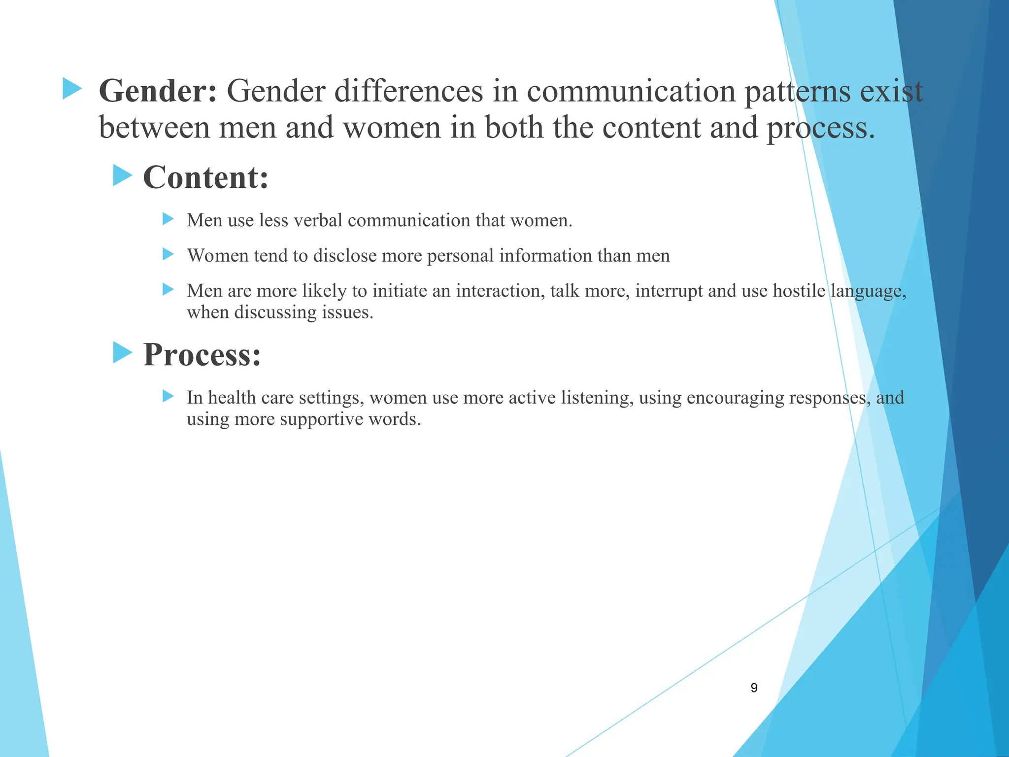  Gender: Gender differences in communication patterns exist
between men and women in both the content and process.
 Content:
 Men use less verbal communication that women.
 Women tend to disclose more personal information than men
 Men are more likely to initiate an interaction, talk more, interrupt and use hostile language,
when discussing issues.
 Process:
 In health care settings, women use more active listening, using encouraging responses, and
using more supportive words.
9
 