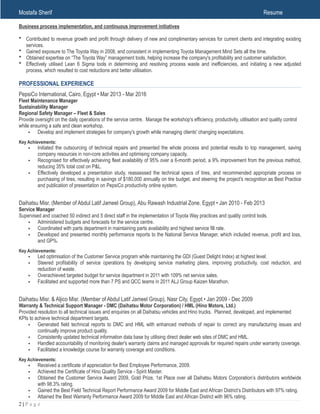 Mostafa Sherif Resume
Business process implementation, and continuous improvement initiatives
• Contributed to revenue growth and profit through delivery of new and complimentary services for current clients and integrating existing
services.
• Gained exposure to The Toyota Way in 2008, and consistent in implementing Toyota Management Mind Sets all the time.
• Obtained expertise on “The Toyota Way” management tools, helping increase the company's profitability and customer satisfaction.
• Effectively utilised Lean 6 Sigma tools in determining and resolving process waste and inefficiencies, and initiating a new adjusted
process, which resulted to cost reductions and better utilisation.
PROFESSIONAL EXPERIENCE
PepsiCo International, Cairo, Egypt • Mar 2013 - Mar 2016
Fleet Maintenance Manager
Sustainability Manager
Regional Safety Manager – Fleet & Sales
Provide oversight on the daily operations of the service centre. Manage the workshop's efficiency, productivity, utilisation and quality control
while ensuring a safe and clean workshop.
• Develop and implement strategies for company's growth while managing clients' changing expectations.
Key Achievements:
• Initiated the outsourcing of technical repairs and presented the whole process and potential results to top management, saving
company resources in non-core activities and optimising company capacity.
• Recognised for effectively achieving fleet availability of 95% over a 6-month period, a 9% improvement from the previous method,
reducing 35% total cost on P&L.
• Effectively developed a presentation study, reassessed the technical specs of tires, and recommended appropriate process on
purchasing of tires, resulting in savings of $180,000 annually on tire budget, and steering the project's recognition as Best Practice
and publication of presentation on PepsiCo productivity online system.
Daihatsu Misr. (Member of Abdul Latif Jameel Group), Abu Rawash Industrial Zone, Egypt • Jan 2010 - Feb 2013
Service Manager
Supervised and coached 50 indirect and 5 direct staff in the implementation of Toyota Way practices and quality control tools.
• Administered budgets and forecasts for the service centre.
• Coordinated with parts department in maintaining parts availability and highest service fill rate.
• Developed and presented monthly performance reports to the National Service Manager, which included revenue, profit and loss,
and GP%.
Key Achievements:
• Led optimisation of the Customer Service program while maintaining the GDI (Guest Delight Index) at highest level.
• Steered profitability of service operations by developing service marketing plans, improving productivity, cost reduction, and
reduction of waste.
• Overachieved targeted budget for service department in 2011 with 109% net service sales.
• Facilitated and supported more than 7 PS and QCC teams in 2011 ALJ Group Kaizen Marathon.
Daihatsu Misr. & Aljico Misr. (Member of Abdul Latif Jameel Group), Nasr City, Egypt • Jan 2009 - Dec 2009
Warranty & Technical Support Manager - DMC (Daihatsu Motor Corporation) / HML (Hino Motors, Ltd.)
Provided resolution to all technical issues and enquiries on all Daihatsu vehicles and Hino trucks. Planned, developed, and implemented
KPIs to achieve technical department targets.
• Generated field technical reports to DMC and HML with enhanced methods of repair to correct any manufacturing issues and
continually improve product quality.
• Consistently updated technical information data base by utilising direct dealer web sites of DMC and HML.
• Handled accountability of monitoring dealer's warranty claims and managed approvals for required repairs under warranty coverage.
• Facilitated a knowledge course for warranty coverage and conditions.
Key Achievements:
• Received a certificate of appreciation for Best Employee Performance, 2009.
• Achieved the Certificate of Hino Quality Service - Spirit Master.
• Obtained the Customer Service Award 2009, Gold Prize, 1st Place over all Daihatsu Motors Corporation’s distributors worldwide
with 98.3% rating.
• Gained the Best Field Technical Report Performance Award 2009 for Middle East and African District’s Distributors with 97% rating.
• Attained the Best Warranty Performance Award 2009 for Middle East and African District with 96% rating.
! | P a g e2
 