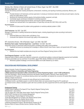 Mostafa Sherif Resume
Daihatsu Misr. (Member of Abdul Latif Jameel Group), El Obour, Egypt • Apr 2007 - Dec 2008
Workshop Supervisor • Jan 2008 – Dec 2008
Oversaw all workshop activities including development, enhancement, monitoring, and reporting of workshop productivity, efficiency, and
utilisation.
• Provided direction to 20 technicians and two supervisors in carrying out mechanical, electrical, and body and paint repairs, ensuring
timely and quality delivery of jobs.
• Monitored and maintained working capacity of all workshop facilities, equipment, and tools.
• Coordinated regular maintenance schedules for workshop equipment.
• Served as Technical Support Service Advisor, and ensured customer satisfaction.
• Coached and mentored staff in the implementation of Toyota Way mind sets (5S, SOP, PDCA, QCC and PS).
Key Achievement:
• Achieved 3rd place award for problem solving application on workshop selected problem in 2008.
Chief Technician • Apr 2007 - Dec 2007
Managed 10 technicians in handling mechanical and electrical repairs, including dispatching job orders according to technician's
competencies.
• Performed follow-ups of all job orders until delivery of car.
• Conducted final inspection and ensured high quality of all completed jobs.
MTI, Automotive Division, 10th of Ramadan, Egypt • Jan 2005 - Mar 2007
Workshop Team Leader / Technical Supervisor – Land Rover • Oct 2005 - Mar 2007
Supervised a group of 5 technicians while ensuring team's compliance with quality control guidelines.
• Supported technicians by developing their knowledge on different brands' known issues, repairs, and special tools (SST) usage.
Key Achievement:
• Obtained the most helpful candidate prize during the Land Rover Regional Training Centre on 2005.
Fault Diagnosis Engineer • Jan 2005 - Sep 2005
Diagnosed faults of electric systems and electronic components, and performed updates on advanced diagnostic equipment and handhelds
of various automobiles such as Land Rover T4 and WDS, Jaguar WDS, Bentley VAS5052 and Ferrari SD2 & SD3.
• Maintained updated knowledge on the technical bulletins and recalls released by car makers.
EDUCATION AND PROFESSIONAL DEVELOPMENT
Helwan University, Faculty of Engineering, Mattaria, Cairo May 2004
Bachelor of Science in Automotive and Tractor Engineering
( NZQA assessed and equivalent to BSc in Automotive & Tractors Engineering degree - Level 7 of NZ qualifications)
Final Year Dissertation: Vehicle Handling Performance with Modern Steering Systems; Electronic Power Steering (EPS)
Implemented the EPS system for conventional steering vehicle; built, assembled, and adjusted the conversion kit needed (Motor Adapter,
Steering Linkages and Sensors).
Applied control algorithm for the conversion kit using off-board and on-board controls:
1) Off-Board Control; used Matlab program to control the Electric Motor and communicated through the PC’s parallel port.
2) On-Board Control; utilised a standalone system with micro-controller chip (PIC) programmed with the control algorithm without the use of
PC.
Professional Training
Franklin Covey’s Leading At The Speed Of Trust, PepsiCo Regional Training Centre Nov 2015
NEBOSH IGC1, IGC2 & IGC3 Aug 2015
Lean Six Sigma (6σ); Green Belt, Kaizen leader, PepsiCo Regional Training Centre Nov 2014
APICS CSCP Overview for SC & Inventory Management Oct 2014
Coaching Manager, PepsiCo Regional Training Centre Jun 2013
Toyota Way Management OJT Program, Abu Rawash Service Centre Mar 2012
Kaizen Practical Training, Abu Rawash Service Centre Feb 2012
Finance for Non-Financial, Abu Rawash Service Centre Dec 2011
Leadership Development Program, IMI-International Company for HR Apr 2011
Business Reform & Kaizen Activities Seminar, Daihatsu Head Office Apr 2011
! | P a g e3
 