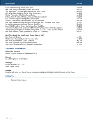 Mostafa Sherif Resume
Kaizen Practical Training, Daihatsu Head Office Jan 2011
Lean Office training – Senior Level, Daihatsu Head Office Feb 2010
Time Management, Leadership & Management Skills, Avanti Centre Dec 2009
Body & Paint Basic Knowledge Course, Obour Service Centre Jan 2009
Effective Presentation Skills, Obour Service Centre Jan 2009
Daihatsu Warranty Policy and Procedure Course, Obour Service Centre Dec 2008
Hino 700 series Diagnosis Training, Obour Service Centre Nov 2008
Daihatsu Gran Max, Product Knowledge and Test Drive, Indonesia Nov 2008
Hino Trucks, New Model Introduction Technical Training 300, 500 & 700 Series, Tokyo, Japan Jul 2008
Service Centres Management Course, Daihatsu Head Office May 2008
Exxon Mobil Online Order System Course, ExxonMobil Head Office Mar 2008
Automotive Oils & Lubricants Specifications & Manufacturing Process, Exxon Mobil Blending Plant Feb 2008
The Toyota Way Training Course (Problem Solving, PDCA, QCC, 5S & Kaizen), Sheraton Heliopolis Feb 2008
Land Rover eLearning Centre Diploma with 33 courses (JLR Excellence). Feb 2007
Land Rover Middle East Head Training Centre, Gebel Ali, UAE
Land Rover Body Systems Jul 2006
IDS (Integrated Diagnostic System) & Diagnostics Skills Jun 2006
Land Rover Infotainment and Chassis Electronics May 2006
Land Rover Engine and Engine Management Systems Mar 2006
WDS (World Diagnosis System) and Advanced Diagnosis Skills Jul 2005
ADDITIONAL INFORMATION
Professional Affiliations
Member; Egyptian Syndicate of Engineers # 46/05018
Licenses
NZ Full driving licence DS7067731/917
Languages
English - Advanced ( IELTS 6.5 )
Arabic - mother tongue
Interests
Preparing Rally racing cars, Sports, Triathlon Athlete (swim, bike & run), IRONMAN Triathlon Finisher & Certified Coach.
REFEREES
• Details available on request. 
! | P a g e4
 