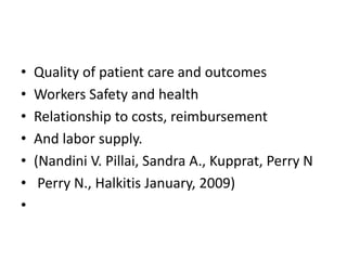 • Quality of patient care and outcomes
• Workers Safety and health
• Relationship to costs, reimbursement
• And labor supply.
• (Nandini V. Pillai, Sandra A., Kupprat, Perry N
• Perry N., Halkitis January, 2009)
•
 