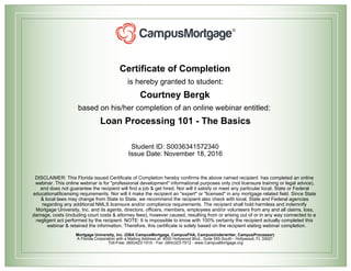 Certificate of Completion
is hereby granted to student:
Courtney Bergk
based on his/her completion of an online webinar entitled:
Loan Processing 101 - The Basics
Student ID: S0036341572340
Issue Date: November 18, 2016
DISCLAIMER: This Florida issued Certificate of Completion hereby confirms the above named recipient has completed an online
webinar. This online webinar is for "professional development" informational purposes only (not licensure training or legal advice),
and does not guarantee the recipient will find a job & get hired. Nor will it satisfy or meet any particular local, State or Federal
educational/licensing requirements. Nor will it make the recipient an "expert" or "licensed" in any mortgage related field. Since State
& local laws may change from State to State, we recommend the recipient also check with local, State and Federal agencies
regarding any additional NMLS licensure and/or compliance requirements. The recipient shall hold harmless and indemnify
Mortgage University, Inc. and its agents, directors, officers, members, employees and/or volunteers from any and all claims, loss,
damage, costs (including court costs & attorney fees), however caused, resulting from or arising out of or in any way connected to a
negligent act performed by the recipient. NOTE: It is impossible to know with 100% certainty the recipient actually completed this
webinar & retained the information. Therefore, this certificate is solely based on the recipient stating webinar completion.
Mortgage University, Inc. (DBA CampusMortgage, CampusFHA, CampusUnderwriter, CampusProcessor)
A Florida Corporation with a Mailing Address at: 4000 Hollywood Blvd., Suite 555-South - Hollywood, FL 33021
Toll-Free: (800)423-1510 - Fax: (954)323-7512 - www.CampusMortgage.org
 