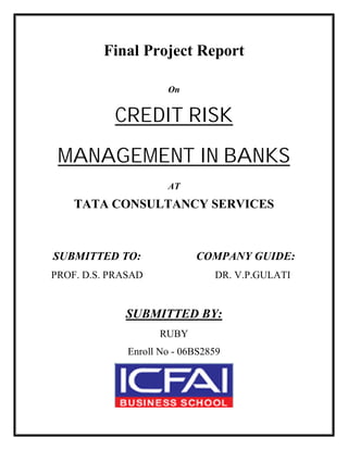 Final Project Report
On
CREDIT RISK
MANAGEMENT IN BANKS
AT
TATA CONSULTANCY SERVICES
SUBMITTED TO: COMPANY GUIDE:
PROF. D.S. PRASAD DR. V.P.GULATI
SUBMITTED BY:
RUBY
Enroll No - 06BS2859
 