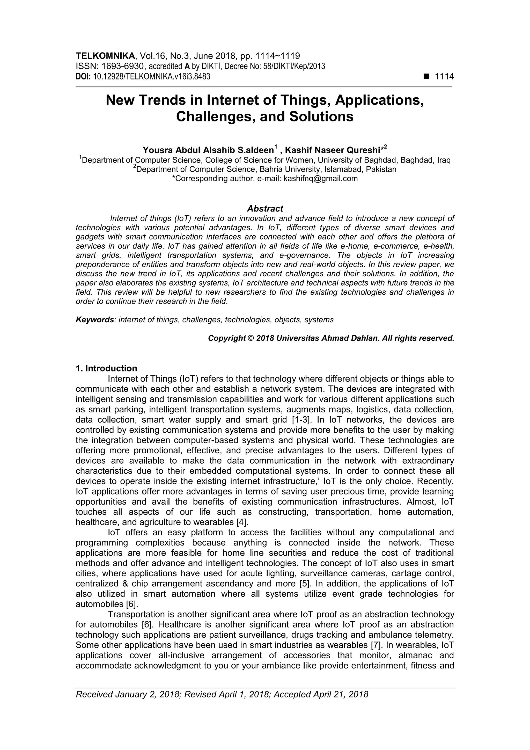 TELKOMNIKA, Vol.16, No.3, June 2018, pp. 1114~1119
ISSN: 1693-6930, accredited A by DIKTI, Decree No: 58/DIKTI/Kep/2013
DOI: 10.12928/TELKOMNIKA.v16i3.8483  1114
Received January 2, 2018; Revised April 1, 2018; Accepted April 21, 2018
New Trends in Internet of Things, Applications,
Challenges, and Solutions
Yousra Abdul Alsahib S.aldeen
1
, Kashif Naseer Qureshi*
2
1
Department of Computer Science, College of Science for Women, University of Baghdad, Baghdad, Iraq
2
Department of Computer Science, Bahria University, Islamabad, Pakistan
*Corresponding author, e-mail: kashifnq@gmail.com
Abstract
Internet of things (IoT) refers to an innovation and advance field to introduce a new concept of
technologies with various potential advantages. In IoT, different types of diverse smart devices and
gadgets with smart communication interfaces are connected with each other and offers the plethora of
services in our daily life. IoT has gained attention in all fields of life like e-home, e-commerce, e-health,
smart grids, intelligent transportation systems, and e-governance. The objects in IoT increasing
preponderance of entities and transform objects into new and real-world objects. In this review paper, we
discuss the new trend in IoT, its applications and recent challenges and their solutions. In addition, the
paper also elaborates the existing systems, IoT architecture and technical aspects with future trends in the
field. This review will be helpful to new researchers to find the existing technologies and challenges in
order to continue their research in the field.
Keywords: internet of things, challenges, technologies, objects, systems
Copyright © 2018 Universitas Ahmad Dahlan. All rights reserved.
1. Introduction
Internet of Things (IoT) refers to that technology where different objects or things able to
communicate with each other and establish a network system. The devices are integrated with
intelligent sensing and transmission capabilities and work for various different applications such
as smart parking, intelligent transportation systems, augments maps, logistics, data collection,
data collection, smart water supply and smart grid [1-3]. In IoT networks, the devices are
controlled by existing communication systems and provide more benefits to the user by making
the integration between computer-based systems and physical world. These technologies are
offering more promotional, effective, and precise advantages to the users. Different types of
devices are available to make the data communication in the network with extraordinary
characteristics due to their embedded computational systems. In order to connect these all
devices to operate inside the existing internet infrastructure,’ IoT is the only choice. Recently,
IoT applications offer more advantages in terms of saving user precious time, provide learning
opportunities and avail the benefits of existing communication infrastructures. Almost, IoT
touches all aspects of our life such as constructing, transportation, home automation,
healthcare, and agriculture to wearables [4].
IoT offers an easy platform to access the facilities without any computational and
programming complexities because anything is connected inside the network. These
applications are more feasible for home line securities and reduce the cost of traditional
methods and offer advance and intelligent technologies. The concept of IoT also uses in smart
cities, where applications have used for acute lighting, surveillance cameras, cartage control,
centralized & chip arrangement ascendancy and more [5]. In addition, the applications of IoT
also utilized in smart automation where all systems utilize event grade technologies for
automobiles [6].
Transportation is another significant area where IoT proof as an abstraction technology
for automobiles [6]. Healthcare is another significant area where IoT proof as an abstraction
technology such applications are patient surveillance, drugs tracking and ambulance telemetry.
Some other applications have been used in smart industries as wearables [7]. In wearables, IoT
applications cover all-inclusive arrangement of accessories that monitor, almanac and
accommodate acknowledgment to you or your ambiance like provide entertainment, fitness and
 