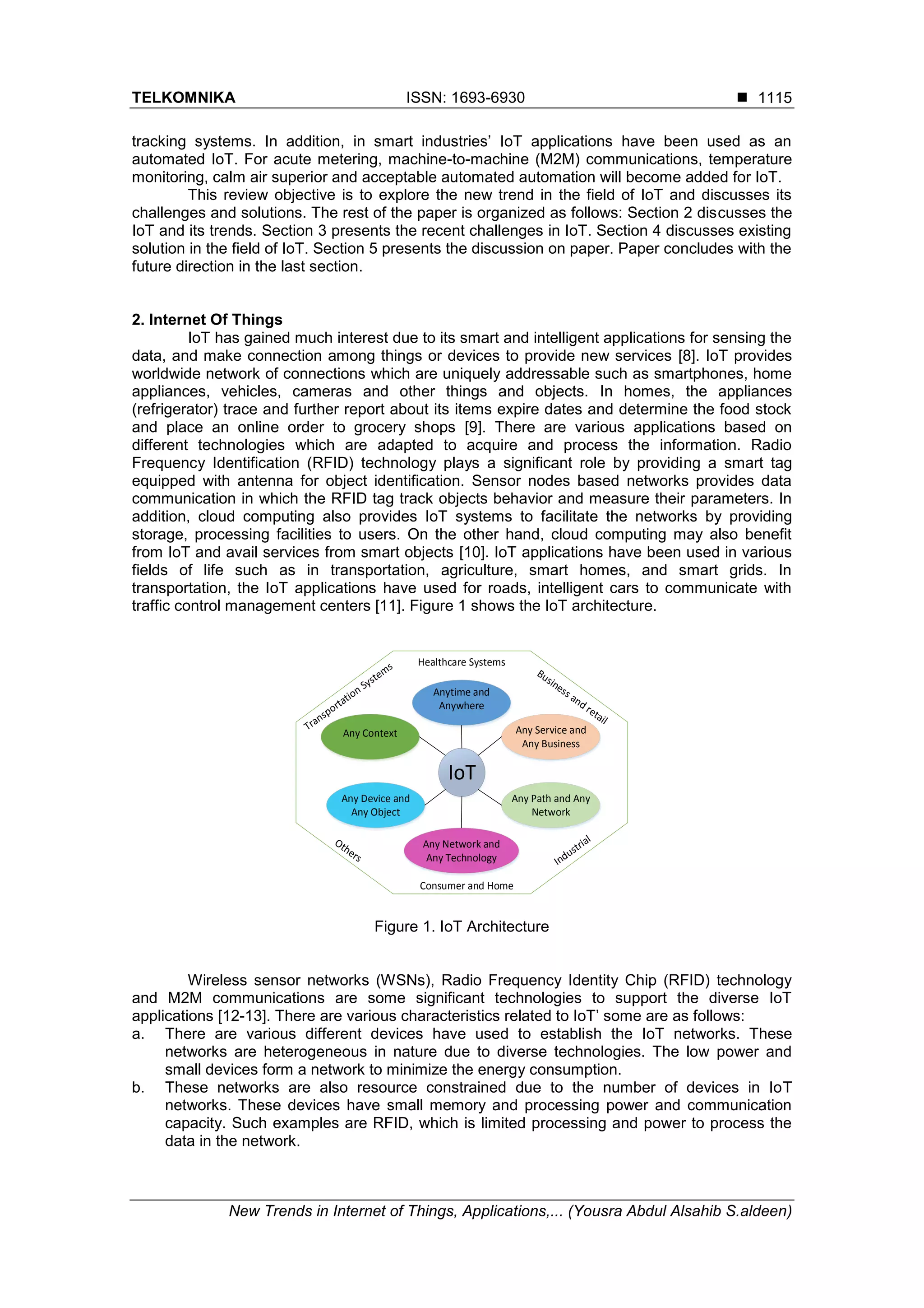 TELKOMNIKA ISSN: 1693-6930 
New Trends in Internet of Things, Applications,... (Yousra Abdul Alsahib S.aldeen)
1115
tracking systems. In addition, in smart industries’ IoT applications have been used as an
automated IoT. For acute metering, machine-to-machine (M2M) communications, temperature
monitoring, calm air superior and acceptable automated automation will become added for IoT.
This review objective is to explore the new trend in the field of IoT and discusses its
challenges and solutions. The rest of the paper is organized as follows: Section 2 discusses the
IoT and its trends. Section 3 presents the recent challenges in IoT. Section 4 discusses existing
solution in the field of IoT. Section 5 presents the discussion on paper. Paper concludes with the
future direction in the last section.
2. Internet Of Things
IoT has gained much interest due to its smart and intelligent applications for sensing the
data, and make connection among things or devices to provide new services [8]. IoT provides
worldwide network of connections which are uniquely addressable such as smartphones, home
appliances, vehicles, cameras and other things and objects. In homes, the appliances
(refrigerator) trace and further report about its items expire dates and determine the food stock
and place an online order to grocery shops [9]. There are various applications based on
different technologies which are adapted to acquire and process the information. Radio
Frequency Identification (RFID) technology plays a significant role by providing a smart tag
equipped with antenna for object identification. Sensor nodes based networks provides data
communication in which the RFID tag track objects behavior and measure their parameters. In
addition, cloud computing also provides IoT systems to facilitate the networks by providing
storage, processing facilities to users. On the other hand, cloud computing may also benefit
from IoT and avail services from smart objects [10]. IoT applications have been used in various
fields of life such as in transportation, agriculture, smart homes, and smart grids. In
transportation, the IoT applications have used for roads, intelligent cars to communicate with
traffic control management centers [11]. Figure 1 shows the IoT architecture.
Figure 1. IoT Architecture
Wireless sensor networks (WSNs), Radio Frequency Identity Chip (RFID) technology
and M2M communications are some significant technologies to support the diverse IoT
applications [12-13]. There are various characteristics related to IoT’ some are as follows:
a. There are various different devices have used to establish the IoT networks. These
networks are heterogeneous in nature due to diverse technologies. The low power and
small devices form a network to minimize the energy consumption.
b. These networks are also resource constrained due to the number of devices in IoT
networks. These devices have small memory and processing power and communication
capacity. Such examples are RFID, which is limited processing and power to process the
data in the network.
Anytime and
Anywhere
Any Context
Any Device and
Any Object
Any Service and
Any Business
Any Path and Any
Network
IoT
Any Network and
Any Technology
Healthcare Systems
Consumer and Home
 