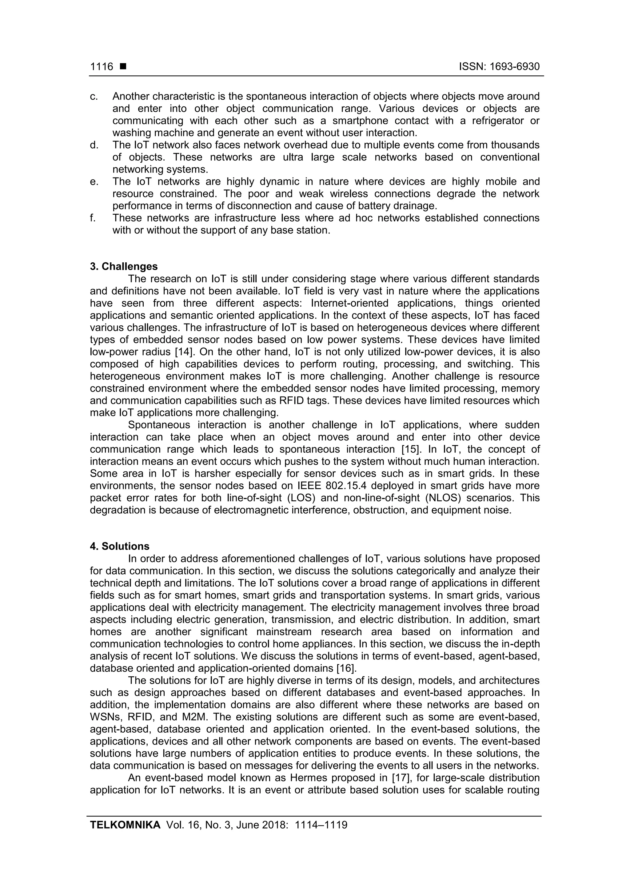  ISSN: 1693-6930
TELKOMNIKA Vol. 16, No. 3, June 2018: 1114–1119
1116
c. Another characteristic is the spontaneous interaction of objects where objects move around
and enter into other object communication range. Various devices or objects are
communicating with each other such as a smartphone contact with a refrigerator or
washing machine and generate an event without user interaction.
d. The IoT network also faces network overhead due to multiple events come from thousands
of objects. These networks are ultra large scale networks based on conventional
networking systems.
e. The IoT networks are highly dynamic in nature where devices are highly mobile and
resource constrained. The poor and weak wireless connections degrade the network
performance in terms of disconnection and cause of battery drainage.
f. These networks are infrastructure less where ad hoc networks established connections
with or without the support of any base station.
3. Challenges
The research on IoT is still under considering stage where various different standards
and definitions have not been available. IoT field is very vast in nature where the applications
have seen from three different aspects: Internet-oriented applications, things oriented
applications and semantic oriented applications. In the context of these aspects, IoT has faced
various challenges. The infrastructure of IoT is based on heterogeneous devices where different
types of embedded sensor nodes based on low power systems. These devices have limited
low-power radius [14]. On the other hand, IoT is not only utilized low-power devices, it is also
composed of high capabilities devices to perform routing, processing, and switching. This
heterogeneous environment makes IoT is more challenging. Another challenge is resource
constrained environment where the embedded sensor nodes have limited processing, memory
and communication capabilities such as RFID tags. These devices have limited resources which
make IoT applications more challenging.
Spontaneous interaction is another challenge in IoT applications, where sudden
interaction can take place when an object moves around and enter into other device
communication range which leads to spontaneous interaction [15]. In IoT, the concept of
interaction means an event occurs which pushes to the system without much human interaction.
Some area in IoT is harsher especially for sensor devices such as in smart grids. In these
environments, the sensor nodes based on IEEE 802.15.4 deployed in smart grids have more
packet error rates for both line-of-sight (LOS) and non-line-of-sight (NLOS) scenarios. This
degradation is because of electromagnetic interference, obstruction, and equipment noise.
4. Solutions
In order to address aforementioned challenges of IoT, various solutions have proposed
for data communication. In this section, we discuss the solutions categorically and analyze their
technical depth and limitations. The IoT solutions cover a broad range of applications in different
fields such as for smart homes, smart grids and transportation systems. In smart grids, various
applications deal with electricity management. The electricity management involves three broad
aspects including electric generation, transmission, and electric distribution. In addition, smart
homes are another significant mainstream research area based on information and
communication technologies to control home appliances. In this section, we discuss the in-depth
analysis of recent IoT solutions. We discuss the solutions in terms of event-based, agent-based,
database oriented and application-oriented domains [16].
The solutions for IoT are highly diverse in terms of its design, models, and architectures
such as design approaches based on different databases and event-based approaches. In
addition, the implementation domains are also different where these networks are based on
WSNs, RFID, and M2M. The existing solutions are different such as some are event-based,
agent-based, database oriented and application oriented. In the event-based solutions, the
applications, devices and all other network components are based on events. The event-based
solutions have large numbers of application entities to produce events. In these solutions, the
data communication is based on messages for delivering the events to all users in the networks.
An event-based model known as Hermes proposed in [17], for large-scale distribution
application for IoT networks. It is an event or attribute based solution uses for scalable routing
 