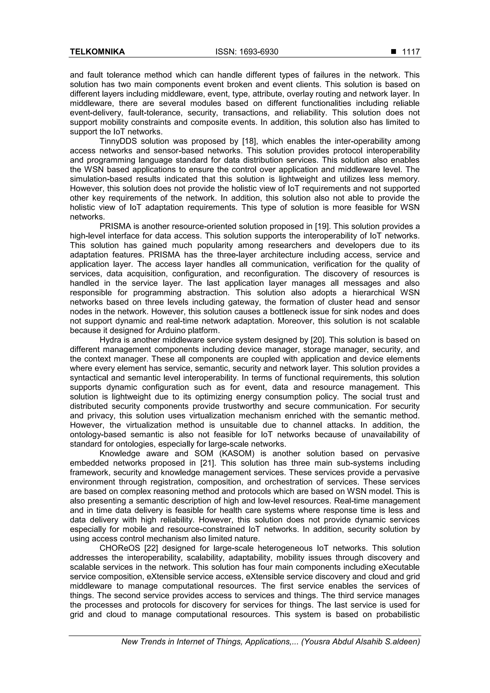 TELKOMNIKA ISSN: 1693-6930 
New Trends in Internet of Things, Applications,... (Yousra Abdul Alsahib S.aldeen)
1117
and fault tolerance method which can handle different types of failures in the network. This
solution has two main components event broken and event clients. This solution is based on
different layers including middleware, event, type, attribute, overlay routing and network layer. In
middleware, there are several modules based on different functionalities including reliable
event-delivery, fault-tolerance, security, transactions, and reliability. This solution does not
support mobility constraints and composite events. In addition, this solution also has limited to
support the IoT networks.
TinnyDDS solution was proposed by [18], which enables the inter-operability among
access networks and sensor-based networks. This solution provides protocol interoperability
and programming language standard for data distribution services. This solution also enables
the WSN based applications to ensure the control over application and middleware level. The
simulation-based results indicated that this solution is lightweight and utilizes less memory.
However, this solution does not provide the holistic view of IoT requirements and not supported
other key requirements of the network. In addition, this solution also not able to provide the
holistic view of IoT adaptation requirements. This type of solution is more feasible for WSN
networks.
PRISMA is another resource-oriented solution proposed in [19]. This solution provides a
high-level interface for data access. This solution supports the interoperability of IoT networks.
This solution has gained much popularity among researchers and developers due to its
adaptation features. PRISMA has the three-layer architecture including access, service and
application layer. The access layer handles all communication, verification for the quality of
services, data acquisition, configuration, and reconfiguration. The discovery of resources is
handled in the service layer. The last application layer manages all messages and also
responsible for programming abstraction. This solution also adopts a hierarchical WSN
networks based on three levels including gateway, the formation of cluster head and sensor
nodes in the network. However, this solution causes a bottleneck issue for sink nodes and does
not support dynamic and real-time network adaptation. Moreover, this solution is not scalable
because it designed for Arduino platform.
Hydra is another middleware service system designed by [20]. This solution is based on
different management components including device manager, storage manager, security, and
the context manager. These all components are coupled with application and device elements
where every element has service, semantic, security and network layer. This solution provides a
syntactical and semantic level interoperability. In terms of functional requirements, this solution
supports dynamic configuration such as for event, data and resource management. This
solution is lightweight due to its optimizing energy consumption policy. The social trust and
distributed security components provide trustworthy and secure communication. For security
and privacy, this solution uses virtualization mechanism enriched with the semantic method.
However, the virtualization method is unsuitable due to channel attacks. In addition, the
ontology-based semantic is also not feasible for IoT networks because of unavailability of
standard for ontologies, especially for large-scale networks.
Knowledge aware and SOM (KASOM) is another solution based on pervasive
embedded networks proposed in [21]. This solution has three main sub-systems including
framework, security and knowledge management services. These services provide a pervasive
environment through registration, composition, and orchestration of services. These services
are based on complex reasoning method and protocols which are based on WSN model. This is
also presenting a semantic description of high and low-level resources. Real-time management
and in time data delivery is feasible for health care systems where response time is less and
data delivery with high reliability. However, this solution does not provide dynamic services
especially for mobile and resource-constrained IoT networks. In addition, security solution by
using access control mechanism also limited nature.
CHOReOS [22] designed for large-scale heterogeneous IoT networks. This solution
addresses the interoperability, scalability, adaptability, mobility issues through discovery and
scalable services in the network. This solution has four main components including eXecutable
service composition, eXtensible service access, eXtensible service discovery and cloud and grid
middleware to manage computational resources. The first service enables the services of
things. The second service provides access to services and things. The third service manages
the processes and protocols for discovery for services for things. The last service is used for
grid and cloud to manage computational resources. This system is based on probabilistic
 