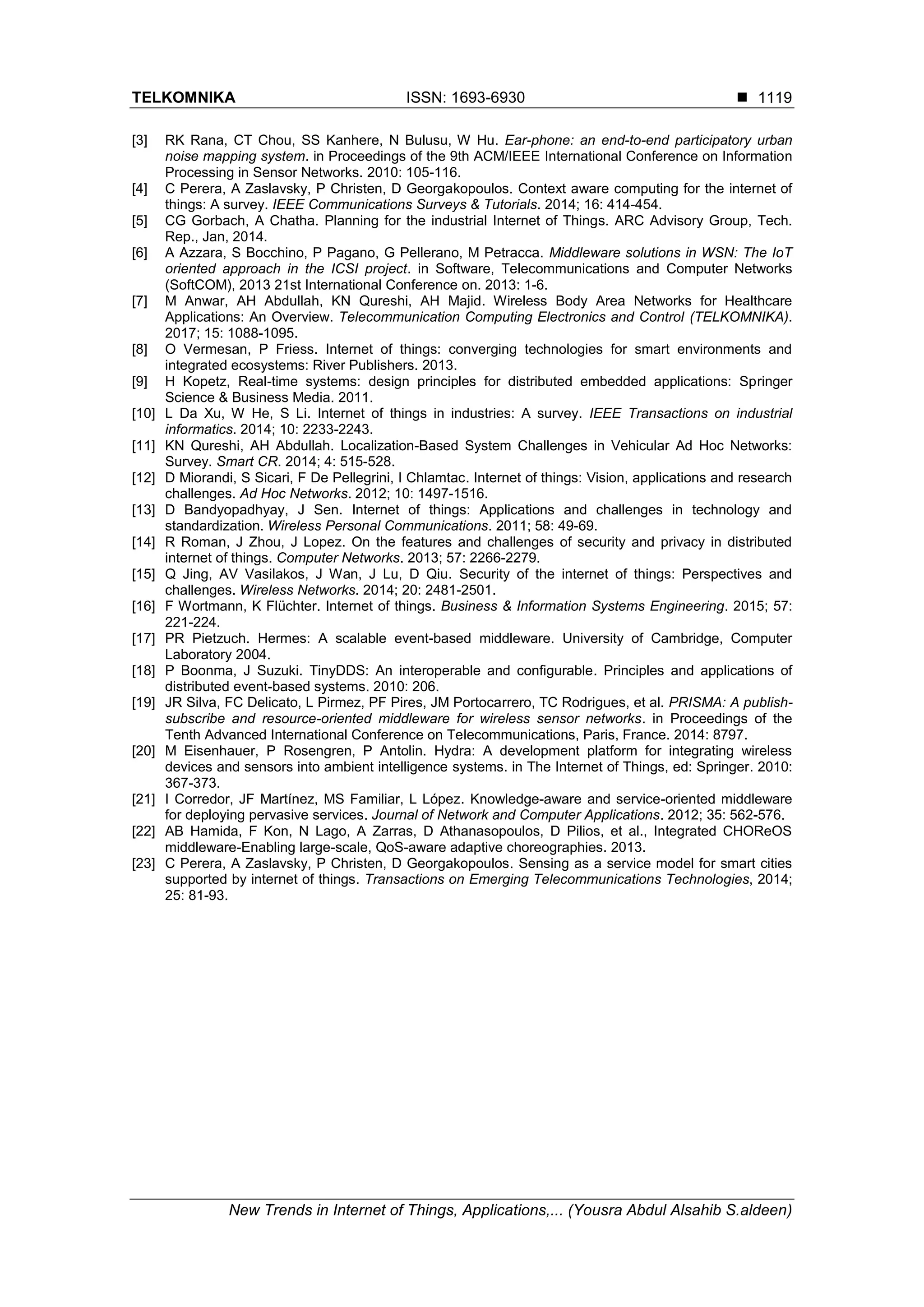 TELKOMNIKA ISSN: 1693-6930 
New Trends in Internet of Things, Applications,... (Yousra Abdul Alsahib S.aldeen)
1119
[3] RK Rana, CT Chou, SS Kanhere, N Bulusu, W Hu. Ear-phone: an end-to-end participatory urban
noise mapping system. in Proceedings of the 9th ACM/IEEE International Conference on Information
Processing in Sensor Networks. 2010: 105-116.
[4] C Perera, A Zaslavsky, P Christen, D Georgakopoulos. Context aware computing for the internet of
things: A survey. IEEE Communications Surveys & Tutorials. 2014; 16: 414-454.
[5] CG Gorbach, A Chatha. Planning for the industrial Internet of Things. ARC Advisory Group, Tech.
Rep., Jan, 2014.
[6] A Azzara, S Bocchino, P Pagano, G Pellerano, M Petracca. Middleware solutions in WSN: The IoT
oriented approach in the ICSI project. in Software, Telecommunications and Computer Networks
(SoftCOM), 2013 21st International Conference on. 2013: 1-6.
[7] M Anwar, AH Abdullah, KN Qureshi, AH Majid. Wireless Body Area Networks for Healthcare
Applications: An Overview. Telecommunication Computing Electronics and Control (TELKOMNIKA).
2017; 15: 1088-1095.
[8] O Vermesan, P Friess. Internet of things: converging technologies for smart environments and
integrated ecosystems: River Publishers. 2013.
[9] H Kopetz, Real-time systems: design principles for distributed embedded applications: Springer
Science & Business Media. 2011.
[10] L Da Xu, W He, S Li. Internet of things in industries: A survey. IEEE Transactions on industrial
informatics. 2014; 10: 2233-2243.
[11] KN Qureshi, AH Abdullah. Localization-Based System Challenges in Vehicular Ad Hoc Networks:
Survey. Smart CR. 2014; 4: 515-528.
[12] D Miorandi, S Sicari, F De Pellegrini, I Chlamtac. Internet of things: Vision, applications and research
challenges. Ad Hoc Networks. 2012; 10: 1497-1516.
[13] D Bandyopadhyay, J Sen. Internet of things: Applications and challenges in technology and
standardization. Wireless Personal Communications. 2011; 58: 49-69.
[14] R Roman, J Zhou, J Lopez. On the features and challenges of security and privacy in distributed
internet of things. Computer Networks. 2013; 57: 2266-2279.
[15] Q Jing, AV Vasilakos, J Wan, J Lu, D Qiu. Security of the internet of things: Perspectives and
challenges. Wireless Networks. 2014; 20: 2481-2501.
[16] F Wortmann, K Flüchter. Internet of things. Business & Information Systems Engineering. 2015; 57:
221-224.
[17] PR Pietzuch. Hermes: A scalable event-based middleware. University of Cambridge, Computer
Laboratory 2004.
[18] P Boonma, J Suzuki. TinyDDS: An interoperable and configurable. Principles and applications of
distributed event-based systems. 2010: 206.
[19] JR Silva, FC Delicato, L Pirmez, PF Pires, JM Portocarrero, TC Rodrigues, et al. PRISMA: A publish-
subscribe and resource-oriented middleware for wireless sensor networks. in Proceedings of the
Tenth Advanced International Conference on Telecommunications, Paris, France. 2014: 8797.
[20] M Eisenhauer, P Rosengren, P Antolin. Hydra: A development platform for integrating wireless
devices and sensors into ambient intelligence systems. in The Internet of Things, ed: Springer. 2010:
367-373.
[21] I Corredor, JF Martínez, MS Familiar, L López. Knowledge-aware and service-oriented middleware
for deploying pervasive services. Journal of Network and Computer Applications. 2012; 35: 562-576.
[22] AB Hamida, F Kon, N Lago, A Zarras, D Athanasopoulos, D Pilios, et al., Integrated CHOReOS
middleware-Enabling large-scale, QoS-aware adaptive choreographies. 2013.
[23] C Perera, A Zaslavsky, P Christen, D Georgakopoulos. Sensing as a service model for smart cities
supported by internet of things. Transactions on Emerging Telecommunications Technologies, 2014;
25: 81-93.
 