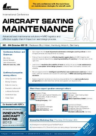 • 	 Gain insight into the most important maintenance strategies used by airlines to meet
	 stringent demands and requirements for seating
• 	 Find out how to implement an effective logistic supply chain with MRO logistics and
	 overcome regional disparities by ensuring availability of inventory in the right place at the
	 right time
• 	 Learn how to maximize the usability of seats by taking into account seat maintenance
	 from the conception of the design process to enhance seat functionality, durability and
	reliability
• 	 Discuss opportunities for intelligent and effective seat maintenance solutions to reduce
	 costs, optimise materials and evaluate the advantages of MRO outsourcing and in-house
	solutions
• 	 Explore important maintenance solutions and possibilities from a seat manufacturers
	perspective and understand how airlines and suppliers can respond to this
Meet these expert speakers amongst others
Conference Advisor and
Chairman:
Mike Kotas,
General Manager,
Cabin Maintenance,
Delta Air Lines Inc., USA
Confirmed companies
among others:
•	 Airbus Operations GmbH
•	 Boeing Company
•	 Delta Air Lines Inc.
•	 Deutsche Lufthansa AG
•	 Lufthansa Technik AG
•	 Aviointeriors Spa
•	 Zodiac Seats
Interactive Workshop Day | Thursday 24 October 2013
A | Strategies for maintaining your Flat Bed Product
B | Implementation ofTLC (Total Life Cycle) cost during design of passenger seats
To Register | T +49 (0)30 20 91 33 88 | F +49 (0)30 20 91 32 10 | E eq@iqpc.de | www.seating-maintenance.com/MM
AIRCRAFT Seating
International Conference
22 – 24 October 2013 | Radisson BLU Hotel, Hamburg Airport, Germany
MAINTENANCE
Advanced seat maintenance solutions • MRO logistics and
effective supply chain • Impact on seat design process
Stephen Philips,
Technical Lead Engineer Reliability and
Maintainability, Airplane Product
Development,
Boeing Company, USA
Kelly Holmes,
Line Operations Manager,
Cabin Maintenance,
Delta Air Lines Inc., USA
Karl-Henner Wilhelm,
Manager Aircraft Configuration
Longrange, Technical Operations –
Aircraft Configuration,
Deutsche Lufthansa AG, Germany
Frank Starke,
Manager - Cabin Seating Cabin
Design Office,
Airbus Operations GmbH, Germany
Co-located with IQPC`s
Innovative
AIRCRAFT
SEATING
2013
The only conference with the main focus
on maintenance strategies for aircraft seats
4th International Conference
www.aircraft-seating-conference.com
Sav
e
up
to
€
320,-w
ith
our
Early
Birds
ifyou
book
and
pay
by
2
August2013!
 