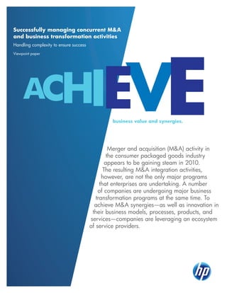 Successfully managing concurrent M&A
and business transformation activities
Handling complexity to ensure success
Viewpoint paper

IEV
E

ACH

business value and synergies.

Merger and acquisition (M&A) activity in
the consumer packaged goods industry
appears to be gaining steam in 2010.
The resulting M&A integration activities,
however, are not the only major programs
that enterprises are undertaking. A number
of companies are undergoing major business
transformation programs at the same time. To
achieve M&A synergies—as well as innovation in
their business models, processes, products, and
services—companies are leveraging an ecosystem
of service providers.

 