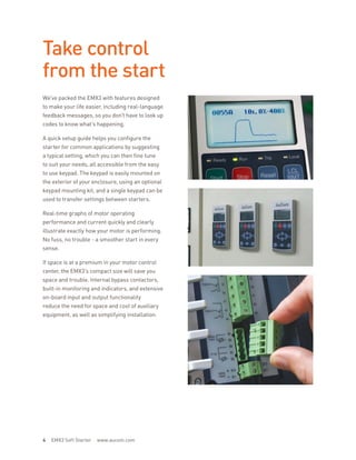 Take control
from the start
We’ve packed the EMX3 with features designed
to make your life easier, including real-language
feedback messages, so you don’t have to look up
codes to know what’s happening.
A quick setup guide helps you configure the
starter for common applications by suggesting
a typical setting, which you can then fine tune
to suit your needs, all accessible from the easy
to use keypad. The keypad is easily mounted on
the exterior of your enclosure, using an optional
keypad mounting kit, and a single keypad can be
used to transfer settings between starters.
Real-time graphs of motor operating
performance and current quickly and clearly
illustrate exactly how your motor is performing.
No fuss, no trouble - a smoother start in every
sense.
If space is at a premium in your motor control
center, the EMX3’s compact size will save you
space and trouble. Internal bypass contactors,
built-in monitoring and indicators, and extensive
on-board input and output functionality
reduce the need for space and cost of auxiliary
equipment, as well as simplifying installation.
4 EMX3 Soft Starter www.aucom.com
 