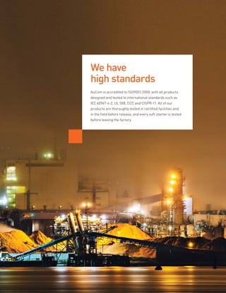 AuCom is accredited to ISO9001:2000, with all products
designed and tested to international standards such as
IEC 60947-4-2, UL 508, CCC and CISPR-11. All of our
products are thoroughly tested in certified facilities and
in the field before release, and every soft starter is tested
before leaving the factory.
We have
high standards
 
