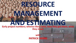 RESOURCE
MANAGEMENT
AND ESTIMATINGEarly project numbers; whence they came, how they got there, what
they mean
with
PATRICK HERNS
 