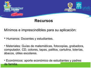 Recursos  Mínimos e imprescindibles para su aplicación:  Humanos: Docentes y estudiantes. Materiales: Guías de matemáticas, fotocopias, grabadora, computador, CD, colores, tapas, palillos, cartulina, loterías, ábacos, útiles escolares. Económicos: aporte económico de estudiantes y padres de familia. 