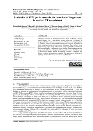 Indonesian Journal of Electrical Engineering and Computer Science
Vol. 21, No. 3, March 2021, pp. 1731~1738
ISSN: 2502-4752, DOI: 10.11591/ijeecs.v21.i3.pp1731-1738  1731
Journal homepage: http://ijeecs.iaescore.com
Evaluation of SVM performance in the detection of lung cancer
in marked CT scan dataset
Hamdalla F.Kareem1
, Muayed S. AL-Husieny2
, Furat Y. Mohsen3
, Enam A. Khalil4
, Zainab S. Hassan5
1,2
Department of Electrical Engineering, College of Engineering, Wasit University, Wasit, Iraq
3,4,5
The Oncology Teaching Hospital, The Medical City, Baghdad, Iraq
Article Info ABSTRACT
Article history:
Received May 26, 2020
Revised Oct 8, 2020
Accepted Nov 30, 2020
This paper concerns the development/analysis of the IQ-OTH/NCCD lung
cancer dataset. This CT-scan dataset includes more than 1100 images of
diagnosed healthy and tumorous chest scans collected in two Iraqi hospitals.
A computer system is proposed for detecting lung cancer in the dataset by
using image-processing/computer-vision techniques. This includes three
preprocessing stages: image enhancement, image segmentation, and feature
extraction techniques. Then, support vector machine (SVM) is used at the final
stage as a classification technique for identifying the cases on the slides as one
of three classes: normal, benign, or malignant. Different SVM kernels and
feature extraction techniques are evaluated. The best accuracy achieved by
applying this procedure on the new dataset was 89.8876%.
Keywords:
Computer vision
CT-scan
Datasets
Lung cancer
SVM This is an open access article under the CC BY-SA license.
Corresponding Author:
Hamdalla Fadil Kareem Al-Yasriy
Department of Electrical Engineering, College of Engineering
Wasit University, Al-Rabie Dist., Al-Kut, Wasit, Iraq
Email: hamdallak@uowasit.edu.iq
1. INTRODUCTION
According to the statistics of the American cancer society, lung cancer is the primary cancer killer in
the United States [1]. The overall estimated number of the new cases of all types of cancer in 2013 was 1660290
(854790 for men and 805500 for women), of which the number of lung cancer accounted for 13.7% of the
incidences. Whereas the total number of estimated death cases of cancer were 580350 cases (306920 for men
and 273430 for women), 27.5% of these were for cases diagnosed with lung cancer with close shares for both
genders [2]. According to official records of the the Iraqi ministry of health, lung cancer cases were the second
among the most cancer types in 2016, where there were 2123 people of the two genders diagnosed with lung
cancer. This represents about 8.31% with a small rise from the ratio of 2015. The distribution among genders
was slightly different. It represented 13.27% of all types of cancers in men, while accounting for 12.7% of the
total cancer types in women. Cancer is the fourth cause of mortality in the eastern Mediterranean region and is
the third cause of death in Iraq, and this rate is generally rising continuously [3, 4]. The primary and most
important cause of this increase is thought to be smoking. Other factors include pollution, unhealthy diet,
continuous exposure to industrial and agricultural carcinogens, and reduced physical activity. The total count
of cancer deaths in Iraq in 2014 was (8211), about (4525) in males and (3959) in females. Of which lung cancer
deaths scored about 16.31%
Lung cancer is recognized as one of the most critical and most lethal kinds of cancer. In addition to
the truth, the survival percentage after late diagnosis is shallow, and sometimes it is almost non-existent. This
deadly disease occurs because of the uncontrolled growth of malignant cells within one or both lungs, and its
 