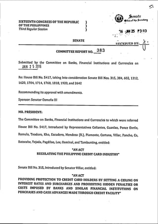 SIXTEENTH CONGRESS OF THE REPUBLIC )
OFTHE PHILIPPINES )
T hird R egular Session )
SENATE
Senate
16 ^^25 P313
UKCKIVRI) HV:__
COMMITTEE REPORT NO. 3 8 3
Submitted by the Committee on Banks, Financial Institutions and Currencies on
JAN 2 5 2016
Re: House Bill No. 5417, taking Into consideration Senate Bill Nos. 315,384,602,1312,
1620,1704,1714,1768,1818,1920, and 2642
Recommending its approval with amendments.
Sponsor: Senator Osmefia III
MR. PRESIDENT:
The Committee on Banks, Financial Institutions and Currencies to which w ere referred
House Bill No. 5417, Introduced by Representatives Collantes, Guanlao, Ponce Enrile,
Romulo, Teodoro, Kho, Escudero, Mendoza (R.), Plamonte, Cortuna, Villar, Pancho, Co,
Batocabe, Tejada, Pagdilao, Lee, Oamlnal, and Tambunting, entitled:
“AN ACT
REGULATING THE PHILIPPINE CREDIT CARD INDUSTRY”
Senate Bill No. 315, Introduced by Senator Villar, entitled:
"AN ACT
PROVIDING PROTECTION TO CREDIT CARD HOLDERS BY SETTING A CEILING ON
INTEREST RATES AND SURCHARGES AND PROHIBITING HIDDEN PENALTIES OR
COSTS IMPOSED BY BANKS AND SIMILAR FINANCIAL INSTITUTIONS ON
PURCHASES AND CASH ADVANCES MADE THROUGH CREDIT FACILITY"
 