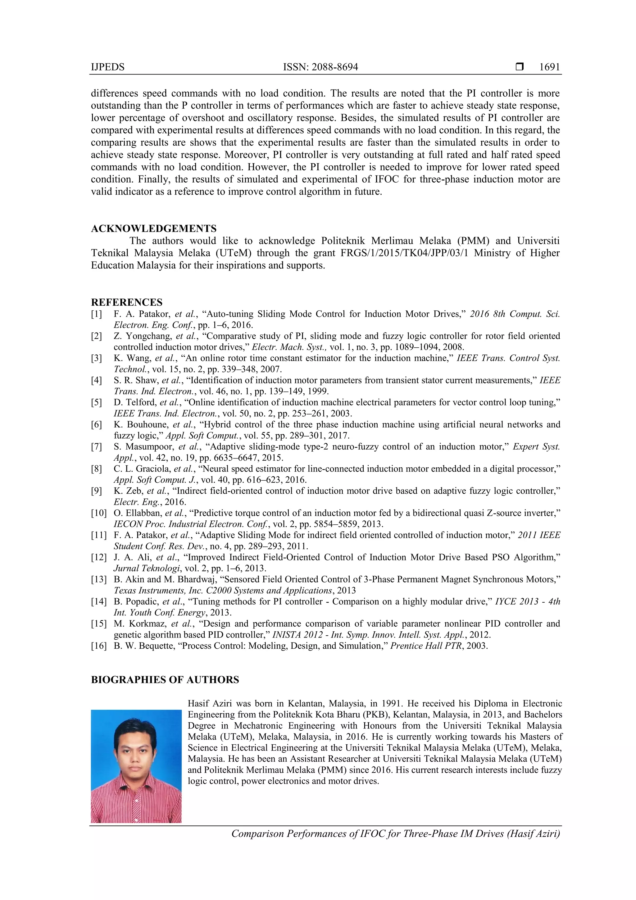 IJPEDS ISSN: 2088-8694 
Comparison Performances of IFOC for Three-Phase IM Drives (Hasif Aziri)
1691
differences speed commands with no load condition. The results are noted that the PI controller is more
outstanding than the P controller in terms of performances which are faster to achieve steady state response,
lower percentage of overshoot and oscillatory response. Besides, the simulated results of PI controller are
compared with experimental results at differences speed commands with no load condition. In this regard, the
comparing results are shows that the experimental results are faster than the simulated results in order to
achieve steady state response. Moreover, PI controller is very outstanding at full rated and half rated speed
commands with no load condition. However, the PI controller is needed to improve for lower rated speed
condition. Finally, the results of simulated and experimental of IFOC for three-phase induction motor are
valid indicator as a reference to improve control algorithm in future.
ACKNOWLEDGEMENTS
The authors would like to acknowledge Politeknik Merlimau Melaka (PMM) and Universiti
Teknikal Malaysia Melaka (UTeM) through the grant FRGS/1/2015/TK04/JPP/03/1 Ministry of Higher
Education Malaysia for their inspirations and supports.
REFERENCES
[1] F. A. Patakor, et al., “Auto-tuning Sliding Mode Control for Induction Motor Drives,” 2016 8th Comput. Sci.
Electron. Eng. Conf., pp. 1–6, 2016.
[2] Z. Yongchang, et al., “Comparative study of PI, sliding mode and fuzzy logic controller for rotor field oriented
controlled induction motor drives,” Electr. Mach. Syst., vol. 1, no. 3, pp. 1089–1094, 2008.
[3] K. Wang, et al., “An online rotor time constant estimator for the induction machine,” IEEE Trans. Control Syst.
Technol., vol. 15, no. 2, pp. 339–348, 2007.
[4] S. R. Shaw, et al., “Identification of induction motor parameters from transient stator current measurements,” IEEE
Trans. Ind. Electron., vol. 46, no. 1, pp. 139–149, 1999.
[5] D. Telford, et al., “Online identification of induction machine electrical parameters for vector control loop tuning,”
IEEE Trans. Ind. Electron., vol. 50, no. 2, pp. 253–261, 2003.
[6] K. Bouhoune, et al., “Hybrid control of the three phase induction machine using artificial neural networks and
fuzzy logic,” Appl. Soft Comput., vol. 55, pp. 289–301, 2017.
[7] S. Masumpoor, et al., “Adaptive sliding-mode type-2 neuro-fuzzy control of an induction motor,” Expert Syst.
Appl., vol. 42, no. 19, pp. 6635–6647, 2015.
[8] C. L. Graciola, et al., “Neural speed estimator for line-connected induction motor embedded in a digital processor,”
Appl. Soft Comput. J., vol. 40, pp. 616–623, 2016.
[9] K. Zeb, et al., “Indirect field-oriented control of induction motor drive based on adaptive fuzzy logic controller,”
Electr. Eng., 2016.
[10] O. Ellabban, et al., “Predictive torque control of an induction motor fed by a bidirectional quasi Z-source inverter,”
IECON Proc. Industrial Electron. Conf., vol. 2, pp. 5854–5859, 2013.
[11] F. A. Patakor, et al., “Adaptive Sliding Mode for indirect field oriented controlled of induction motor,” 2011 IEEE
Student Conf. Res. Dev., no. 4, pp. 289–293, 2011.
[12] J. A. Ali, et al., “Improved Indirect Field-Oriented Control of Induction Motor Drive Based PSO Algorithm,”
Jurnal Teknologi, vol. 2, pp. 1–6, 2013.
[13] B. Akin and M. Bhardwaj, “Sensored Field Oriented Control of 3-Phase Permanent Magnet Synchronous Motors,”
Texas Instruments, Inc. C2000 Systems and Applications, 2013
[14] B. Popadic, et al., “Tuning methods for PI controller - Comparison on a highly modular drive,” IYCE 2013 - 4th
Int. Youth Conf. Energy, 2013.
[15] M. Korkmaz, et al., “Design and performance comparison of variable parameter nonlinear PID controller and
genetic algorithm based PID controller,” INISTA 2012 - Int. Symp. Innov. Intell. Syst. Appl., 2012.
[16] B. W. Bequette, “Process Control: Modeling, Design, and Simulation,” Prentice Hall PTR, 2003.
BIOGRAPHIES OF AUTHORS
Hasif Aziri was born in Kelantan, Malaysia, in 1991. He received his Diploma in Electronic
Engineering from the Politeknik Kota Bharu (PKB), Kelantan, Malaysia, in 2013, and Bachelors
Degree in Mechatronic Engineering with Honours from the Universiti Teknikal Malaysia
Melaka (UTeM), Melaka, Malaysia, in 2016. He is currently working towards his Masters of
Science in Electrical Engineering at the Universiti Teknikal Malaysia Melaka (UTeM), Melaka,
Malaysia. He has been an Assistant Researcher at Universiti Teknikal Malaysia Melaka (UTeM)
and Politeknik Merlimau Melaka (PMM) since 2016. His current research interests include fuzzy
logic control, power electronics and motor drives.
 