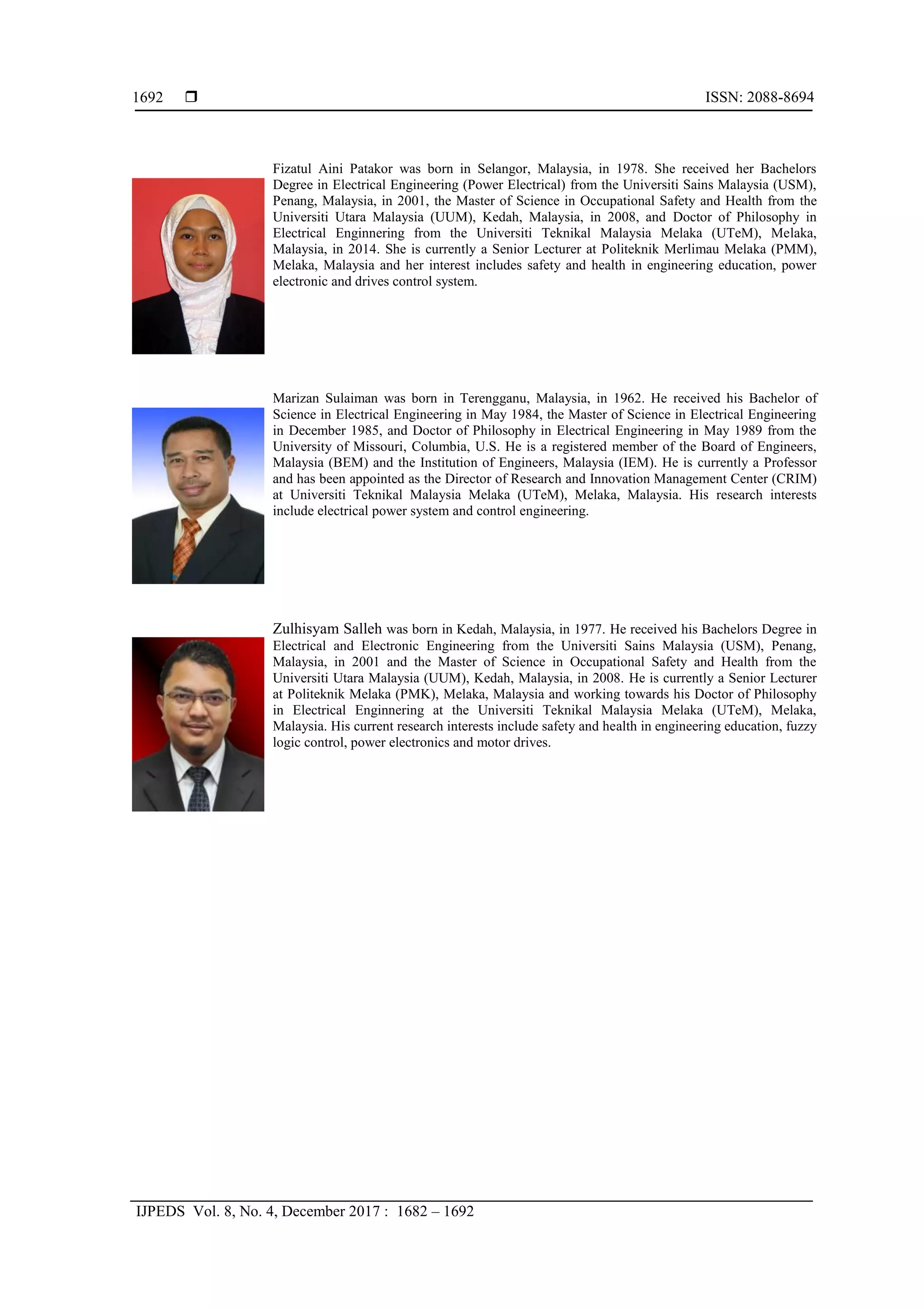  ISSN: 2088-8694
IJPEDS Vol. 8, No. 4, December 2017 : 1682 – 1692
1692
Fizatul Aini Patakor was born in Selangor, Malaysia, in 1978. She received her Bachelors
Degree in Electrical Engineering (Power Electrical) from the Universiti Sains Malaysia (USM),
Penang, Malaysia, in 2001, the Master of Science in Occupational Safety and Health from the
Universiti Utara Malaysia (UUM), Kedah, Malaysia, in 2008, and Doctor of Philosophy in
Electrical Enginnering from the Universiti Teknikal Malaysia Melaka (UTeM), Melaka,
Malaysia, in 2014. She is currently a Senior Lecturer at Politeknik Merlimau Melaka (PMM),
Melaka, Malaysia and her interest includes safety and health in engineering education, power
electronic and drives control system.
Marizan Sulaiman was born in Terengganu, Malaysia, in 1962. He received his Bachelor of
Science in Electrical Engineering in May 1984, the Master of Science in Electrical Engineering
in December 1985, and Doctor of Philosophy in Electrical Engineering in May 1989 from the
University of Missouri, Columbia, U.S. He is a registered member of the Board of Engineers,
Malaysia (BEM) and the Institution of Engineers, Malaysia (IEM). He is currently a Professor
and has been appointed as the Director of Research and Innovation Management Center (CRIM)
at Universiti Teknikal Malaysia Melaka (UTeM), Melaka, Malaysia. His research interests
include electrical power system and control engineering.
Zulhisyam Salleh was born in Kedah, Malaysia, in 1977. He received his Bachelors Degree in
Electrical and Electronic Engineering from the Universiti Sains Malaysia (USM), Penang,
Malaysia, in 2001 and the Master of Science in Occupational Safety and Health from the
Universiti Utara Malaysia (UUM), Kedah, Malaysia, in 2008. He is currently a Senior Lecturer
at Politeknik Melaka (PMK), Melaka, Malaysia and working towards his Doctor of Philosophy
in Electrical Enginnering at the Universiti Teknikal Malaysia Melaka (UTeM), Melaka,
Malaysia. His current research interests include safety and health in engineering education, fuzzy
logic control, power electronics and motor drives.
 