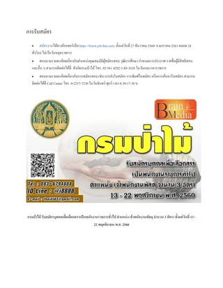 การรับสมัคร
 สมัครงานได้ทางอินเทอร์เน็ต https://forest.job.thai.com/ ตั้งแต่วันที่ 27 ธันวาคม 2560- 8 มกราคม 2561 ตลอด 24
ชั่วโมง ไม่เว้นวันหยุดราชการ
 สอบถามรายละเอียดเกี่ยวกับตาแหน่งคุณสมบัติผู้สมัครสอบ วุฒิการศึกษา กาหนดการประกาศ รายชื่อผู้มีสิทธิสอบ
และอื่น ๆ สามารถติดต่อได้ที่ สังกัดกรมป่าไม้โทร. 02-561 4292-3 ต่อ 5628 ในวันและเวลาราชการ
 สอบถามรายละเอียดเกี่ยวกับการสมัครสอบ เช่น การส่งใบสมัคร การพิมพ์ใบสมัคร หรือการค้นหาใบสมัคร สามารถ
ติดต่อได้ที่ Call Center โทร. 0-2257-7230 ในวันจันทร์-ศุกร์ เวลา 8.30-17.30 น.
กรมป่ าไม้ รับสมัครบุคคลเพื่อเลือกสรรเป็นพนักงานราชการทั่วไป ตาแหน่ง เจ้าพนักงานพัสดุ จานวน 3 อัตรา ตั้งแต่วันที่ 13 -
22 พฤศจิกายน พ.ศ. 2560
 