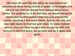 We have all rued the day when we overstayed our
welcome at those losing rounds of poker. In hindsight, it is
    easy to see that we should have walked away hours
earlier. The problem is, if we did that, we would always be
    tormented by that jackpot that was just around the
 corner, awaiting a few more hands. But no, we stay and
  lose right down to that last grim deal. To make matters
   worse, since we have no idea why we put up with this
 torture in the first place, we go back and do it again and
                             again.
 