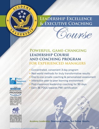 Leadership Excellence
& Executive Coaching
Powerful, game-changing
leadership Course
and coaching program
for experienced managers
• Concentrated, convenient 3-day program
• Real-world methods for truly transformative results
• One-to-one private coaching & personalized assessment
• Interactive peer-to-peer learning environment
• Post-classroom leadership coaching for 90 days
• Earn 36 PDUs towards PMI certification
Academy Leadership. Developing Leaders that Deliver Results.
 