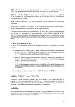 9
a) 20% sobre o total das remunerações pagas, devidas ou creditadas a qualquer título, durante
o mês, aos segurados empregados e trabalhadores avulsos que lhe prestem serviços;
b) 1%, 2% ou 3% (GIL - RAT) destinada ao financiamento da aposentadoria especial de 1%, 2%
ou 3% concedidos em razão do grau de incidência de incapacidade laborativa decorrente dos
riscos ambientais do trabalho;
c) 20% vinte por cento sobre o total das remunerações pagas ou creditadas aos contribuintes
individuais;
d) 15% sobre o valor bruto da nota fiscal ou fatura de prestação de serviços, relativamente a
serviços de cooperados por intermédio de cooperativas de trabalho.
A empresa com atividade enquadrada no anexo I, II, III e V, não recolherá o INSS patronal,
uma vez que, este recolhimento foi substituído pela CPP a ser recolhida juntamente do DAS.
Todavia, o recolhimento patronal será efetuado pela empresa simples, enquadrada no anexo
IV juntamente da retenção dos empregados, contribuintes individuais, etc., conforme descrito
acima.
3.6. Prazo de Recolhimento de INSS
Os prazos para recolhimento das contribuições previdenciárias na GPS obedecem ao seguinte
critério:
 no dia 15 do mês seguinte àquele a que as contribuições se referirem, prorrogando-se
o vencimento para o dia útil subseqüente, quando não houver expediente bancário,
para os contribuintes individuais, facultativos e domésticos;
 até o dia 20 de dezembro, antecipando-se o vencimento para o dia útil imediatamente
anterior, quando não houver expediente bancário, para as contribuições incidentes
sobre o 13º salário, para domésticos;
 sobre a folha de pagamento recolher até o dia 20 do mês seguinte àquele a que as
contribuições se referirem e não havendo expediente bancário antecipar para o dia
útil anterior.
Fundamento Legal Art. 30, Incisos I, letras “a” e “b”, II, III e IV da lei 8.212/1991.
4. FGTS (Lei n° 8.036/90 e Decreto n° 99.684/90):
Criado em 1966 e atualmente regulado pela Lei nº 8.036, é um conjunto de recursos
financeiros administrados pelo Estado brasileiro com a finalidade principal de amparar os
trabalhadores em algumas hipóteses de encerramento da relação de emprego, sendo também
destinado a investimentos em habitação, saneamento e infraestrutura.
4.1 Histórico:
Até 13 de setembro de 1966, data da criação do FGTS, todo empregado que cumprisse 10 anos
de trabalho em uma empresa tornava-se estável, tendo o direito a apenas ter seu contrato de
trabalho encerrado caso incorresse em justa causa.
 