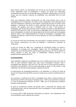 10
Nesse sistema anterior, aos empregados com mais de um ano de tempo de serviço e que
fossem dispensados antes de completarem o decênio era devida uma indenização,
correspondente ao valor de um mês de salário para ano laborado. Ultrapassados os 10 anos de
serviço, para dar conteúdo à garantia da estabilidade, essa indenização tinha seu valor
dobrado.
Como essa indenização acabava representando um valor muito elevado, para o qual os
empregadores não se preparavam, na prática, muitos trabalhadores eram demitidos pouco
antes de completarem o decênio ou não recebiam a indenização que lhes era devida e eram
obrigados a reclamarem seu direito na justiça. Apontada como encargo que onerava as
empresas, não agregava valor para a sociedade como um todo, e não favorecia os
empregados, uma vez que não se permitia cumprir o decênio necessário, a saída adotada foi a
criação do FGTS pela lei nº 5.107, em alternativa à estabilidade, como um fundo de recursos
que os empregadores constituíam ao longo da vigência do contrato e pelo qual os empregados
poderiam optar ou não. Independentemente da opção do empregado, o empregador tinha
obrigação de depositar o valor do FGTS em conta específica, em nome do trabalhador como
“não optante”.
Os recursos do FGTS eram remunerados com juros baixos e correção monetária e serviriam
para financiar investimentos nas áreas de habitação e infraestrutura, sobretudo de
saneamento.
A partir de outubro de 1988, com a publicação da Constituição Federal, foi extinta a
estabilidade no emprego para empregados regidos pela CLT (Consolidação das Leis
Trabalhistas), permanecendo estáveis apenas aqueles que já possuíam 10 anos de trabalho na
mesmo empresa. A partir daí, todos os trabalhadores celetistas passaram a ser
obrigatoriamente optantes pelo FGTS.
4.2 Funcionamento:
Todo trabalhador regido pela Consolidação das Leis do Trabalho deve possuir uma conta de
FGTS na Caixa Econômica Federal para cada vínculo empregatício existente, onde o
empregador deve depositar o FGTS até o dia 7 de cada mês, em conta bancária vinculada, a
importância correspondente a 8% da remuneração paga ou devida, no mês anterior a cada
trabalhador. Nos contratos de aprendizagem a alíquota será de 2%.
O cadastramento do empregador/contribuinte e do trabalhador, no sistema do Fundo de
Garantia do Tempo de Serviço (FGTS), ocorre por ocasião do seu primeiro recolhimento para o
Fundo.
Para promover o recolhimento do FGTS o empregador deve utilizar o Sistema Empresa de
Recolhimento do FGTS e Informação à Previdência Social – SEFIP, para recolhimentos regulares
e a Guia de Recolhimento Rescisório do FGTS – GRRF, para os recolhimentos rescisórios,
inclusive a multa rescisória.
As guias de recolhimento somente são geradas após a transmissão dos arquivos pelo
Conectividade Social, canal de relacionamento entre o empregador e a Caixa, viabilizado pela
certificação eletrônica.
Os arquivos SEFIP e GRRF apresentam informações da empresa e dos trabalhadores, bem
como possibilitam ajustes cadastrais dos mesmos.
 