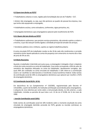 11
4.3 Quem tem direito ao FGTS?
• Trabalhadores urbanos e rurais, regidos pela Consolidação das Leis do Trabalho – CLT;
• diretor não empregado, ou seja, que não pertence ao quadro de pessoal da empresa, mas
que tenha sido equiparado a empregado;
• trabalhadores avulsos, como estivadores, conferentes, vigias portuários, etc;
• empregados domésticos cujos empregadores optaram pelo recolhimento do FGTS.
4.3.1 Quem não tem direito ao FGTS?
• Trabalhadores autônomos, que prestam serviços provisórios, não estando sujeitos a ordem e
a horário, e que não exerçam tarefas ligadas à atividade principal do tomador de serviços;
• Servidores públicos civis e militares, sujeitos ao regime trabalhista próprio;
A conta vinculada FGTS do trabalhador recebe no dia 10 de cada mês rendimentos e correção
monetária similar àquela aplicada às contas de poupança com aniversário no mesmo dia e taxa
de juros de 3% ao ano.
4.4 Multa Rescisória:
Quando o trabalhador é demitido sem justa causa, o empregador é obrigado a fazer o depósito
a título de multa rescisória na conta do trabalhador. Essa multa corresponde a 50% do valor do
somatório dos depósitos efetuados na conta do trabalhador, devidamente corrigidos, dos
quais 40% são creditados na conta vinculada do trabalhador e 10% refere-se a contribuição
social a ser recolhida na rede bancária e transferida à Caixa Econômica Federal. Estão isentas
da contribuição social de 10% os empregadores domésticos que optaram por recolher o FGTS
do empregado doméstico.
4.5 Contribuição Social (0,5%. 10 %):
Em decorrência da Lei Complementar nº 110/2001, regulamentada pelo Decreto nº
3.913/2001, a partir de 01/10/01, foi instituída contribuição social devida pelos empregadores,
à alíquota de cinco décimos por cento sobre a remuneração devida, no mês anterior, a cada
trabalhador, incluídas as parcelas de que trata o art. 15 da Lei nº 8.036, de 11 de maio de
1990.
– Isenção Contribuição social (10%):
Estão isentos da contribuição social de 10% incidente sobre o montante atualizado da conta
vinculada do empregado demitido acrescido do FGTS, gerado na rescisão contratual, os
empregadores domésticos.
 