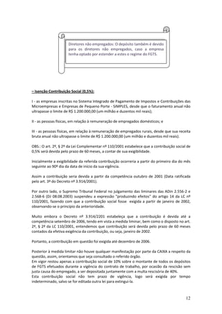 12
– Isenção Contribuição Social (0,5%):
I - as empresas inscritas no Sistema Integrado de Pagamento de Impostos e Contribuições das
Microempresas e Empresas de Pequeno Porte - SIMPLES, desde que o faturamento anual não
ultrapasse o limite de R$ 1.200.000,00 (um milhão e duzentos mil reais);
II - as pessoas físicas, em relação à remuneração de empregados domésticos; e
III - as pessoas físicas, em relação à remuneração de empregados rurais, desde que sua receita
bruta anual não ultrapasse o limite de R$ 1.200.000,00 (um milhão e duzentos mil reais).
OBS.: O art. 2º, § 2º da Lei Complementar nº 110/2001 estabelece que a contribuição social de
0,5% será devida pelo prazo de 60 meses, a contar de sua exigibilidade.
Inicialmente a exigibilidade da referida contribuição ocorreria a partir do primeiro dia do mês
seguinte ao 90º dia da data de início da sua vigência.
Assim a contribuição seria devida a partir da competência outubro de 2001 (Data ratificada
pelo art. 3º do Decreto nº 3.914/2001).
Por outro lado, o Supremo Tribunal Federal no julgamento das liminares das ADin 2.556-2 e
2.568-6 (DJ 08.08.2003) suspendeu a expressão produzindo efeitos do artigo 14 da LC nº
110/2001, fazendo com que a contribuição social fosse exigida a partir de janeiro de 2002,
observando-se o princípio da anterioridade.
Muito embora o Decreto nº 3.914/2201 estabeleça que a contribuição é devida até a
competência setembro de 2006, tendo em vista a medida liminar, bem como o disposto no art.
2º, § 2º da LC 110/2001, entendemos que contribuição será devida pelo prazo de 60 meses
contados da efetiva exigência da contribuição, ou seja, janeiro de 2002.
Portanto, a contribuição em questão foi exigida até dezembro de 2006.
Posterior à medida limitar não houve qualquer manifestação por parte da CAIXA a respeito da
questão, assim, orientamos que seja consultado o referido órgão.
Em vigor restou apenas a contribuição social de 10% sobre o montante de todos os depósitos
de FGTS efetuados durante a vigência do contrato de trabalho, por ocasião da rescisão sem
justa causa do empregado, a ser depositada juntamente com a multa rescisória de 40%.
Esta contribuição social não tem prazo de vigência, logo será exigida por tempo
indeterminado, salvo se for editada outra lei para extingui-la.
Diretores não empregados: O depósito também é devido
para os diretores não empregados, caso a empresa
tenha optado por estender a estes o regime do FGTS.
 