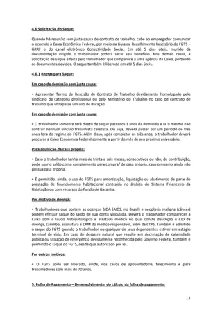 13
4.6 Solicitação do Saque:
Quando há rescisão sem justa causa de contrato de trabalho, cabe ao empregador comunicar
o ocorrido à Caixa Econômica Federal, por meio da Guia de Recolhimento Rescisório do FGTS –
GRRF e do canal eletrônico Conectividade Social. Em até 5 dias úteis, munido da
documentação exigida, o trabalhador poderá sacar seu benefício. Nos demais casos, a
solicitação de saque é feita pelo trabalhador que comparece a uma agência da Caixa, portando
os documentos devidos. O saque também é liberado em até 5 dias úteis.
4.6.1 Regras para Saque:
Em caso de demissão sem justa causa:
• Apresentar Termo de Rescisão de Contrato de Trabalho devidamente homologado pelo
sindicato da categoria profissional ou pelo Ministério do Trabalho no caso de contrato de
trabalho que ultrapasse um ano de duração.
Em caso de demissão com justa causa:
• O trabalhador somente terá direto de saque passados 3 anos da demissão e se o mesmo não
contrair nenhum vínculo trabalhista celetista. Ou seja, deverá passar por um período de três
anos fora do regime do FGTS. Além disso, após completar os três anos, o trabalhador deverá
procurar a Caixa Econômica Federal somente a partir do mês de seu próximo aniversário.
Para aquisição da casa própria:
• Caso o trabalhador tenha mais de trinta e seis meses, consecutivos ou não, de contribuição,
pode usar o saldo como complemento para compra/ de casa própria, caso o mesmo ainda não
possua casa própria.
• É permitido, ainda, o uso do FGTS para amortização, liquidação ou abatimento de parte de
prestação de financiamento habitacional contraído no âmbito do Sistema Financeiro da
Habitação ou com recursos do Fundo de Garantia.
Por motivo de doença:
• Trabalhadores que portem as doenças SIDA (AIDS, no Brasil) e neoplasia maligna (câncer)
podem efetuar saque do saldo de sua conta vinculada. Deverá o trabalhador comparecer à
Caixa com o laudo histopatológico e atestado médico no qual conste descrição e CID da
doença, carimbo, assinatura e CRM do médico responsável, além da CTPS. Também é admitido
o saque do FGTS quando o trabalhador ou qualquer de seus dependentes estiver em estágio
terminal de vida. Em caso de desastre natural que resulte em decretação de calamidade
pública ou situação de emergência devidamente reconhecida pelo Governo Federal, também é
permitido o saque do FGTS, desde que autorizado por lei.
Por outros motivos:
• O FGTS pode ser liberado, ainda, nos casos de aposentadoria, falecimento e para
trabalhadores com mais de 70 anos.
5. Folha de Pagamento – Desenvolvimento do cálculo da folha de pagamento:
 