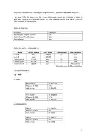 14
De acordo com o Decreto n.º 3.048/99, artigo 225 inciso I, a empresa é também obrigada a:
- preparar folha de pagamento da remuneração paga, devida ou creditada a todos os
segurados a seu serviço, devendo manter, em cada estabelecimento, uma via da respectiva
folha e recibos de pagamentos;
Dados da Empresa:
Atividade Comércio
Optante pelo simples nacional Sim
Cota Patronal Previdenciária Não
Outros Dados Não
Dados dos Sócios e colaboradores:
Nome Salário Mensal Pró-Labore Dependentes Vale transporte
Sócio 1 xxxx 3.000,00 01 xxxx
Sócio 2 xxxx 1.500,00 - xxxx
Colaborador 1 750,00 xxxx 02 xxxx
Colaborador 2 630,00 xxxx - Sim
Colaborador 3 700,00 xxxx - Não optante
*Filhos Menores de 14 anos de idade
Cálculos Preliminares:
5.1 – INSS:
a) Sócios:
Pró – Labore R$ 3.000,00
Alíquota de INSS 11%
INSS a reter R$ 330,00
Pró – Labore R$ 1.500,00
Alíquota de INSS 11%
INSS a reter R$ 165,00
b) Colaboradores:
Salário R$ 750,00
Alíquota de INSS 8%
INSS a reter R$ 60,00
Salário R$ 630,00
Alíquota de INSS 8%
INSS a reter R$ 50,40
 