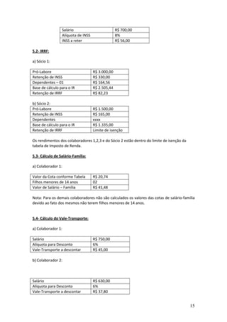 15
Salário R$ 700,00
Alíquota de INSS 8%
INSS a reter R$ 56,00
5.2- IRRF:
a) Sócio 1:
Pró-Labore R$ 3.000,00
Retenção de INSS R$ 330,00
Dependentes – 01 R$ 164,56
Base de cálculo para o IR R$ 2.505,44
Retenção de IRRF R$ 82,23
b) Sócio 2:
Pró-Labore R$ 1.500,00
Retenção de INSS R$ 165,00
Dependentes xxxx
Base de cálculo para o IR R$ 1.335,00
Retenção de IRRF Limite de isenção
Os rendimentos dos colaboradores 1,2,3 e do Sócio 2 estão dentro do limite de isenção da
tabela de Imposto de Renda.
5.3- Cálculo de Salário-Família:
a) Colaborador 1:
Valor da Cota conforme Tabela R$ 20,74
Filhos menores de 14 anos 02
Valor de Salário – Família R$ 41,48
Nota: Para os demais colaboradores não são calculados os valores das cotas de salário-família
devido ao fato dos mesmos não terem filhos menores de 14 anos.
5.4- Cálculo do Vale-Transporte:
a) Colaborador 1:
Salário R$ 750,00
Alíquota para Desconto 6%
Vale-Transporte a descontar R$ 45,00
b) Colaborador 2:
Salário R$ 630,00
Alíquota para Desconto 6%
Vale-Transporte a descontar R$ 37,80
 