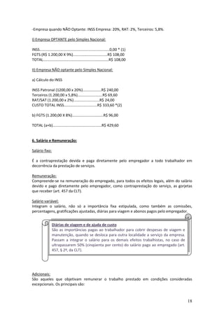 18
-Empresa quando NÃO Optante: INSS Empresa: 20%, RAT: 2%, Terceiros: 5,8%.
I) Empresa OPTANTE pelo Simples Nacional:
INSS...................................................................0,00 * (1)
FGTS (R$ 1.200,00 X 9%).................................R$ 108,00
TOTAL...............................................................R$ 108,00
II) Empresa NÃO optante pelo Simples Nacional:
a) Cálculo do INSS
INSS Patronal (1200,00 x 20%)..................R$ 240,00
Terceiros (1.200,00 x 5,8%)........................R$ 69,60
RAT/SAT (1.200,00 x 2%).........................R$ 24,00
CUSTO TOTAL INSS................................R$ 333,60 *(2)
b) FGTS (1.200,00 X 8%)..............................R$ 96,00
TOTAL (a+b)...............................................R$ 429,60
6. Salário e Remuneração:
Salário fixo:
É a contraprestação devida e paga diretamente pelo empregador a todo trabalhador em
decorrência da prestação de serviços.
Remuneração:
Compreende-se na remuneração do empregado, para todos os efeitos legais, além do salário
devido e pago diretamente pelo empregador, como contraprestação do serviço, as gorjetas
que receber (art. 457 da CLT).
Salário variável:
Integram o salário, não só a importância fixa estipulada, como também as comissões,
percentagens, gratificações ajustadas, diárias para viagem e abonos pagos pelo empregador.
Adicionais:
São aqueles que objetivam remunerar o trabalho prestado em condições consideradas
excepcionais. Os principais são:
Diárias de viagem e de ajuda de custo
São as importâncias pagas ao trabalhador para cobrir despesas de viagem e
manutenção, quando se desloca para outra localidade a serviço da empresa.
Passam a integrar o salário para os demais efeitos trabalhistas, no caso de
ultrapassarem 50% (cinqüenta por cento) do salário pago ao empregado (art.
457, § 2º, da CLT).
 